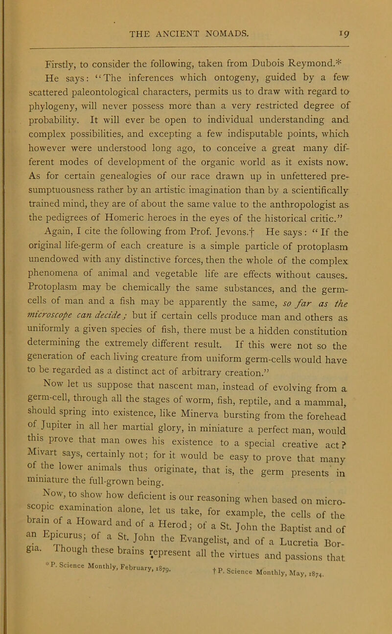 Firstly, to consider the following, taken from Dubois Reymond.* He says: “The inferences which ontogeny, guided by a few scattered paleontological characters, permits us to draw with regard to phylogeny, will never possess more than a very restricted degree of probability. It will ever be open to individual understanding and complex possibilities, and excepting a few indisputable points, which however were understood long ago, to conceive a great many dif- ferent modes of development of the organic world as it exists now. As for certain genealogies of our race drawn up in unfettered pre- sumptuousness rather by an artistic imagination than by a scientifically trained mind, they are of about the same value to the anthropologist as- the pedigrees of Homeric heroes in the eyes of the historical critic.” Again, I cite the following from Prof. Jevons.f He says : “ If the original life-germ of each creature is a simple particle of protoplasm unendowed with any distinctive forces, then the whole of the complex phenomena of animal and vegetable life are effects without causes. Protoplasm may be chemically the same substances, and the germ- cells of man and a fish may be apparently the same, so far as the microscope can decide j but if certain cells produce man and others as uniformly a given species of fish, there must be a hidden constitution determining the extremely different result. If this were not so the generation of each living creature from uniform germ-cells would have to be regarded as a distinct act of arbitrary creation.” Now let us suppose that nascent man, instead of evolving from a germ-cell, through all the stages of worm, fish, reptile, and a mammal, should spring into existence, like Minerva bursting from the forehead of Jupiter in all her martial glory, in miniature a perfect man, would this prove that man owes his existence to a special creative act? Mivart says, certainly not; for it would be easy to prove that many of the lower animals thus originate, that is, the germ presents' in miniature the full-grown being. Now, to show how deficient is our reasoning when based on micro- scop.c examination alone, let us take, for example, the cells of the brain of a Howard and of a Herod; of a St. John the Baptist and of an Epicurus; of a St. John the Evangelist, and of a Lucretia Bor- gia. 1 hough these brains represent all the virtues and passions that Monthly, February, 1879. fP. Science Monthly, May, ,8,,