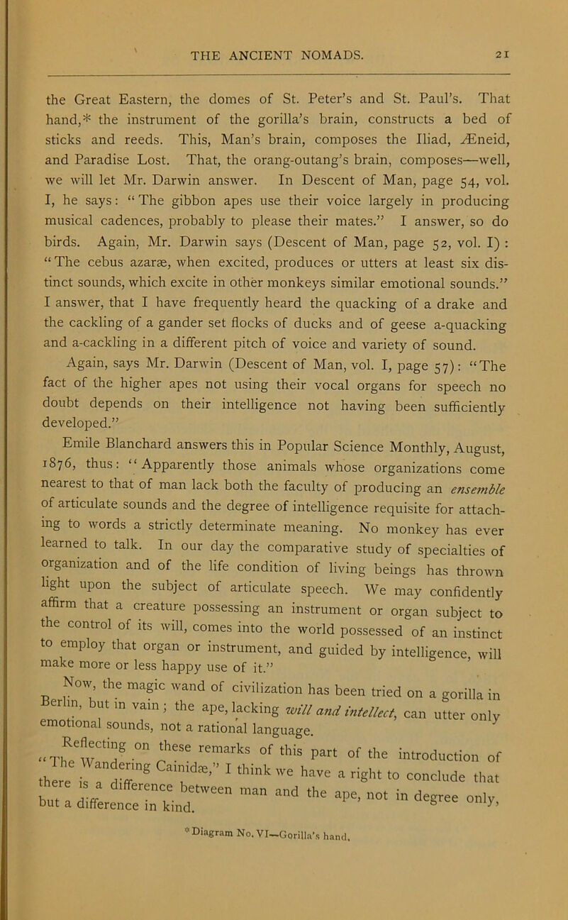 the Great Eastern, the domes of St. Peter’s and St. Paul’s. That hand,* the instrument of the gorilla’s brain, constructs a bed of sticks and reeds. This, Man’s brain, composes the Iliad, AEneid, and Paradise Lost. That, the orang-outang’s brain, composes—well, we will let Mr. Darwin answer. In Descent of Man, page 54, vol. I, he says: “ The gibbon apes use their voice largely in producing musical cadences, probably to please their mates.” I answer, so do birds. Again, Mr. Darwin says (Descent of Man, page 52, vol. I) : “ The cebus azarte, when excited, produces or utters at least six dis- tinct sounds, which excite in other monkeys similar emotional sounds.” I answer, that I have frequently heard the quacking of a drake and the cackling of a gander set flocks of ducks and of geese a-quacking and a-cackling in a different pitch of voice and variety of sound. Again, says Mr. Darwin (Descent of Man, vol. I, page 57): “The fact of the higher apes not using their vocal organs for speech no doubt depends on their intelligence not having been sufficiently developed.” Emile Blanchard answers this in Popular Science Monthly, August, 1S76, thus: “Apparently those animals whose organizations come nearest to that of man lack both the faculty of producing an ense??ible of articulate sounds and the degree of intelligence requisite for attach- ing to words a strictly determinate meaning. No monkey has ever learned to talk. In our day the comparative study of specialties of organization and of the life condition of living beings has thrown light upon the subject of articulate speech. We may confidently affirm that a creature possessing an instrument or organ subject to the control of its will, comes into the world possessed of an instinct to employ that organ or instrument, and guided by intelligence, will make more or less happy use of it.” Nov, the magic wand of civilization has been tried on a gorilla in erlin, but in vain; the ape, lacking will and intellect, can utter only emotional sounds, not a rational language. •■ThRe'wC'7 °np“e remarkS °f '”iS Par‘ of ,he introduction of there l ' think ” haVe ‘ riSht “ conclude that bu, a difference^kind^ ^ apE’ 0t * Diagram No. VI-Gorilla’s hand.