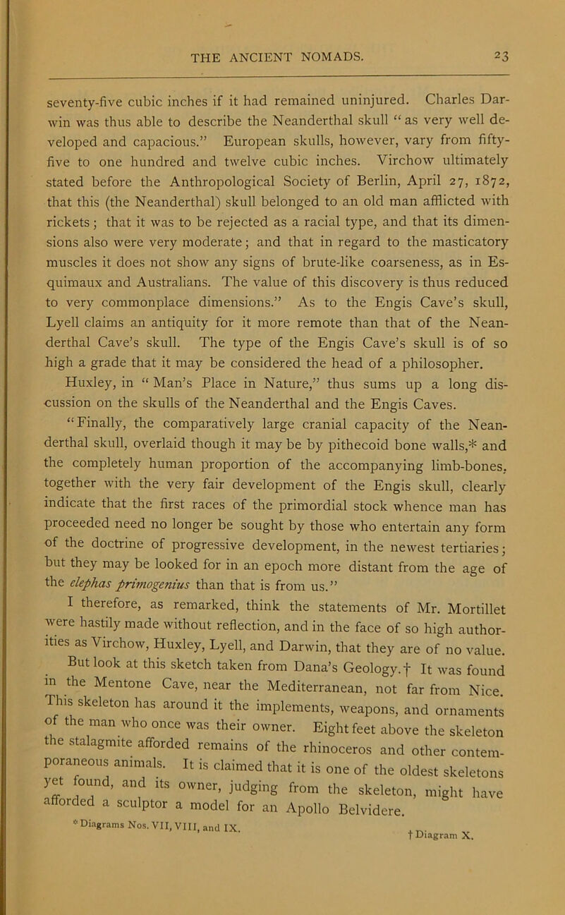 seventy-five cubic inches if it had remained uninjured. Charles Dar- win was thus able to describe the Neanderthal skull “as very well de- A^eloped and capacious.” European skulls, however, vary from fifty- five to one hundred and twelve cubic inches. Virchow ultimately stated before the Anthropological Society of Berlin, April 27, 1872, that this (the Neanderthal) skull belonged to an old man afflicted with rickets; that it was to be rejected as a racial type, and that its dimen- sions also were very moderate; and that in regard to the masticatory muscles it does not show any signs of brute-like coarseness, as in Es- quimaux and Australians. The value of this discovery is thus reduced to very commonplace dimensions.” As to the Engis Cave’s skull, Lyell claims an antiquity for it more remote than that of the Nean- derthal Cave’s skull. The type of the Engis Cave’s skull is of so high a grade that it may be considered the head of a philosopher. Huxley, in “ Man’s Place in Nature,” thus sums up a long dis- cussion on the skulls of the Neanderthal and the Engis Caves. “Finally, the comparatively large cranial capacity of the Nean- derthal skull, overlaid though it may be by pithecoid bone walls,* and the completely human proportion of the accompanying limb-bones, together with the very fair development of the Engis skull, clearly indicate that the first races of the primordial stock whence man has proceeded need no longer be sought by those who entertain any form of the doctrine of progressive development, in the newest tertiaries; but they may be looked for in an epoch more distant from the age of the elephas primogenius than that is from us.” I therefore, as remarked, think the statements of Mr. Mortillet were hastily made without reflection, and in the face of so high author- ities as Virchow, Huxley, Lyell, and Darwin, that they are of no value. But look at this sketch taken from Dana’s Geology, f It was found in the Mentone Cave, near the Mediterranean, not far from Nice. Th,s skeleton has around it the implements, weapons, and ornaments of the man who once was their owner. Eight feet above the skeleton t le stalagmite afforded remains of the rhinoceros and other contem- poraneous animals. It is claimed that it is one of the oldest skeletons yet ound, and its owner, judging from the skeleton, might have afforded a sculptor a model for an Apollo Belvidere. * Diagrams Nos. VII, VIII, and IX. f Diagram X.