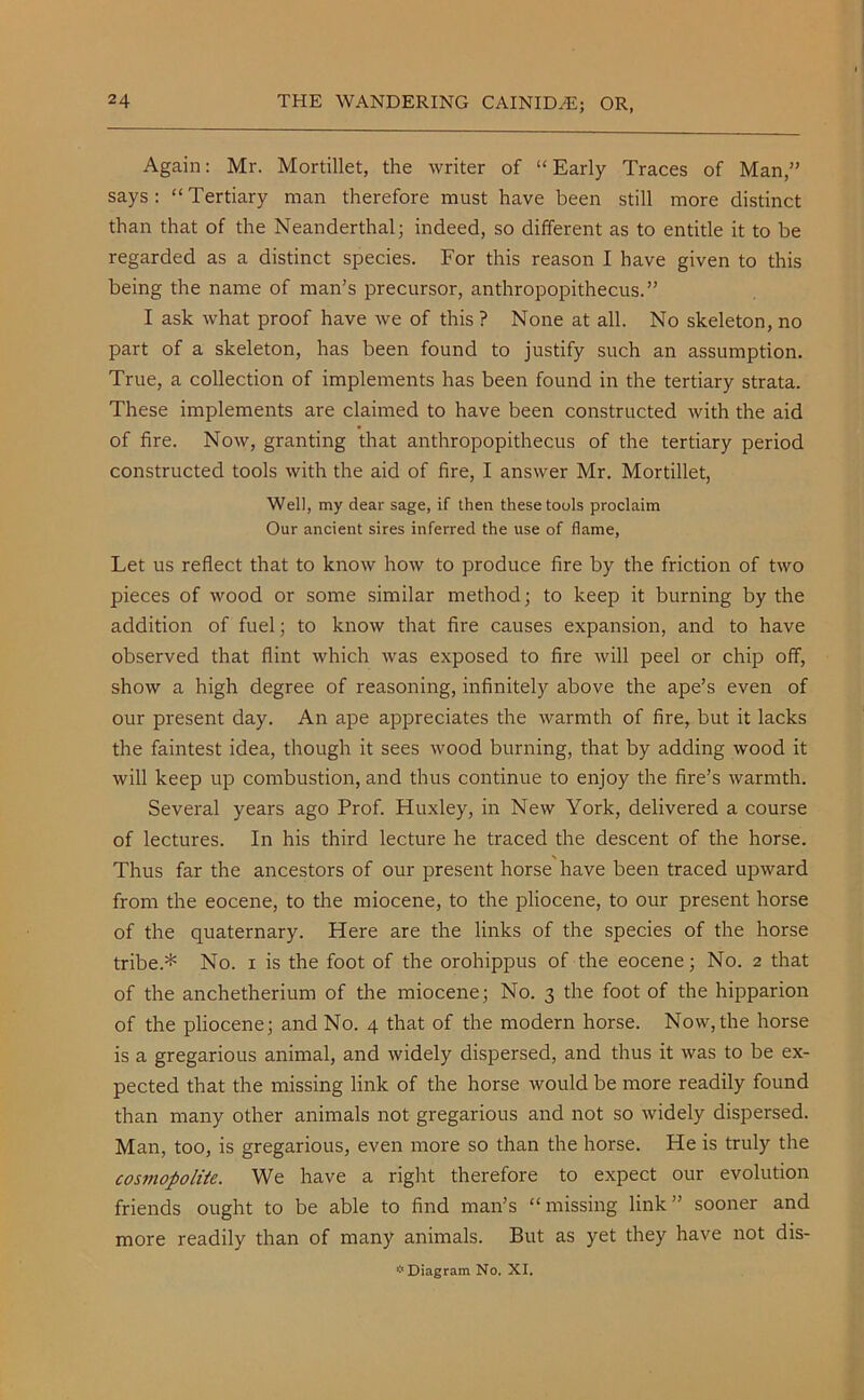 Again: Mr. Mortillet, the writer of “ Early Traces of Man,” says: “Tertiary man therefore must have been still more distinct than that of the Neanderthal; indeed, so different as to entitle it to be regarded as a distinct species. For this reason I have given to this being the name of man’s precursor, anthropopithecus.” I ask what proof have we of this ? None at all. No skeleton, no part of a skeleton, has been found to justify such an assumption. True, a collection of implements has been found in the tertiary strata. These implements are claimed to have been constructed with the aid of fire. Now, granting that anthropopithecus of the tertiary period constructed tools with the aid of fire, I answer Mr. Mortillet, Well, my dear sage, if then these tools proclaim Our ancient sires inferred the use of flame, Let us reflect that to know how to produce fire by the friction of two pieces of wood or some similar method; to keep it burning by the addition of fuel; to know that fire causes expansion, and to have observed that flint which was exposed to fire will peel or chip off, show a high degree of reasoning, infinitely above the ape’s even of our present day. An ape appreciates the warmth of fire, but it lacks the faintest idea, though it sees wood burning, that by adding wood it will keep up combustion, and thus continue to enjoy the fire’s warmth. Several years ago Prof. Huxley, in New York, delivered a course of lectures. In his third lecture he traced the descent of the horse. Thus far the ancestors of our present horse have been traced upward from the eocene, to the miocene, to the pliocene, to our present horse of the quaternary. Here are the links of the species of the horse tribe.* No. i is the foot of the orohippus of the eocene; No. 2 that of the anchetherium of the miocene; No. 3 the foot of the hipparion of the pliocene; and No. 4 that of the modern horse. Now, the horse is a gregarious animal, and widely dispersed, and thus it was to be ex- pected that the missing link of the horse would be more readily found than many other animals not gregarious and not so widely dispersed. Man, too, is gregarious, even more so than the horse. He is truly the cosmopolite. We have a right therefore to expect our evolution friends ought to be able to find man’s “ missing link ” sooner and more readily than of many animals. But as yet they have not dis- * Diagram No. XI.