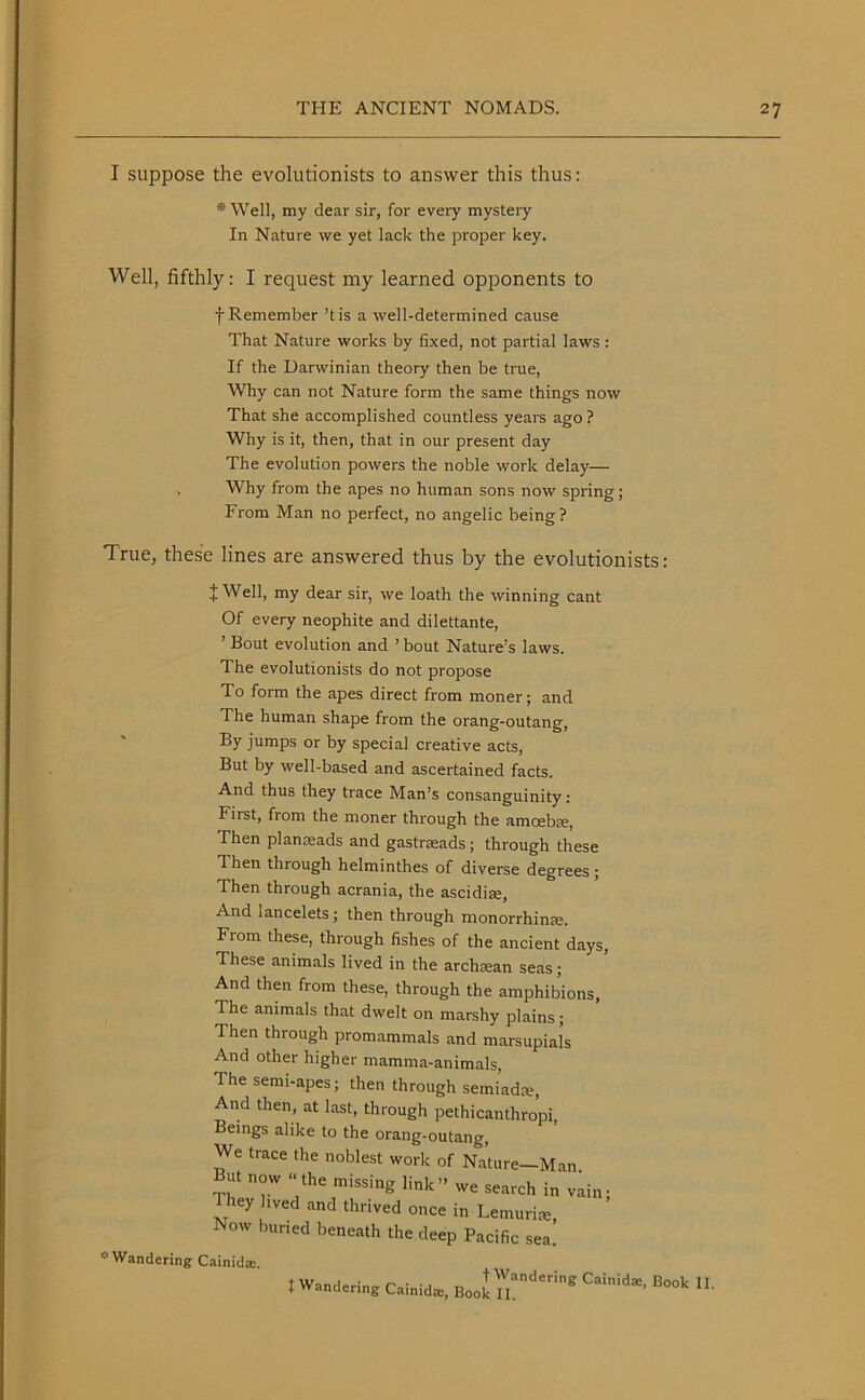 I suppose the evolutionists to answer this thus: * Well, my dear sir, for every mystery In Nature we yet lack the proper key. Well, fifthly: I request my learned opponents to f Remember’t is a well-determined cause That Nature works by fixed, not partial laws : If the Darwinian theory then be true, Why can not Nature form the same things now That she accomplished countless years ago ? Why is it, then, that in our present day The evolution powers the noble work delay— , Why from the apes no human sons now spring; From Man no perfect, no angelic being? True, these lines are answered thus by the evolutionists: + Well, my dear sir, we loath the winning cant Of every neophite and dilettante, ’ Bout evolution and ’ bout Nature's laws. The evolutionists do not propose To form the apes direct from moner; and The human shape from the orang-outang, By jumps or by special creative acts, But by well-based and ascertained facts. And thus they trace Man’s consanguinity: First, from the moner through the amoebae, Then planseads and gastraeads ; through these Then through helminthes of diverse degrees; Then through acrania, the ascidiae, And lancelets; then through monorrhime. From these, through fishes of the ancient days, These animals lived in the archsean seas; And then from these, through the amphibious, The animals that dwelt on marshy plains; Then through promammals and marsupials And other higher mamma-animals, The semi-apes; then through semiadce, And then, at last, through pethicanthropi, Beings alike to the orang-outang, We trace the noblest work of Nature—Man But now ‘‘the missing link” we search in vain; iey hved and thrived once in Lemurise, Now buried beneath the deep Pacific sea. * Wandering Cainida:. I Wandering Cainida:, Bool Caiid*‘ »■