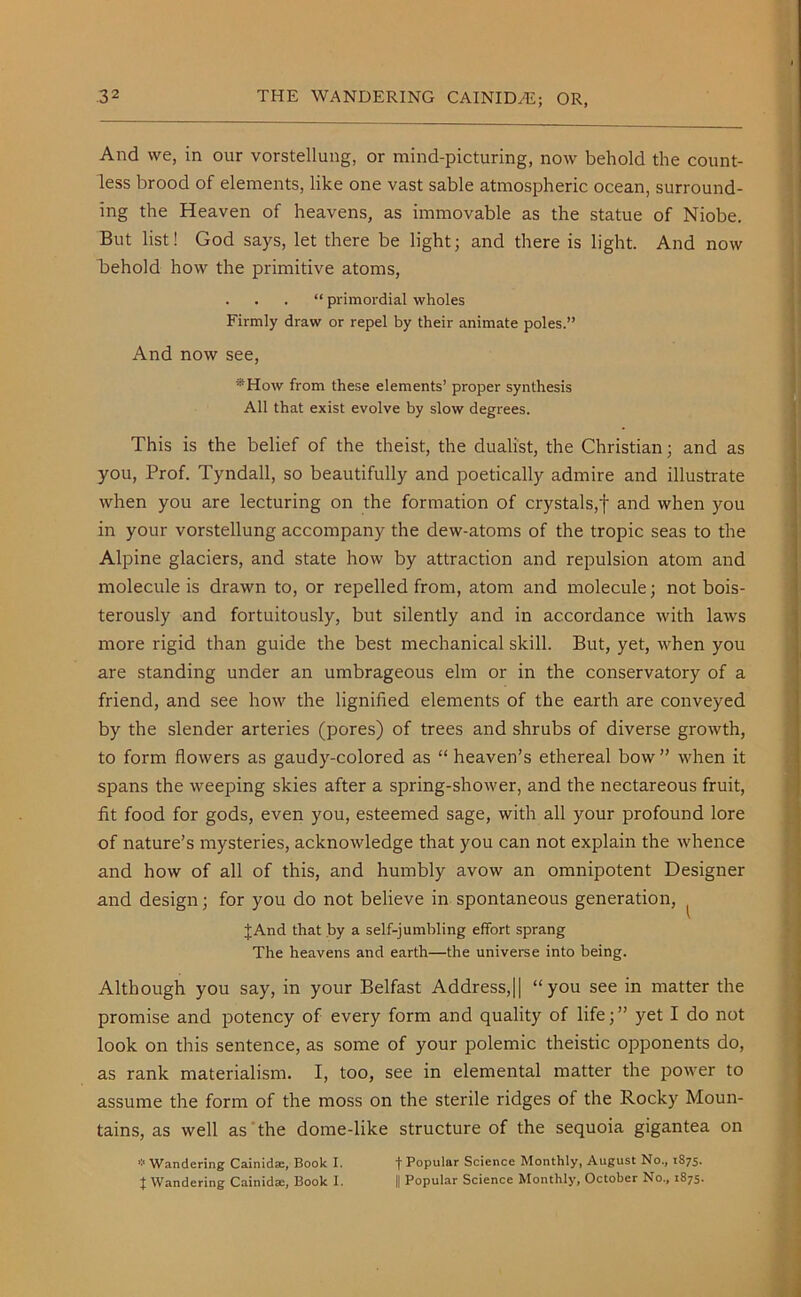 And we, in our vorstellung, or mind-picturing, now behold the count- less brood of elements, like one vast sable atmospheric ocean, surround- ing the Heaven of heavens, as immovable as the statue of Niobe. But list! God says, let there be light; and there is light. And now behold how the primitive atoms, . . . “ primordial wholes Firmly draw or repel by their animate poles.” And now see, ®How from these elements’ proper synthesis All that exist evolve by slow degrees. This is the belief of the theist, the dualist, the Christian; and as you, Prof. Tyndall, so beautifully and poetically admire and illustrate when you are lecturing on the formation of crystals,! and when you in your vorstellung accompany the dew-atoms of the tropic seas to the Alpine glaciers, and state how by attraction and repulsion atom and molecule is drawn to, or repelled from, atom and molecule; not bois- terously and fortuitously, but silently and in accordance with laws more rigid than guide the best mechanical skill. But, yet, when you are standing under an umbrageous elm or in the conservatory of a friend, and see how the lignified elements of the earth are conveyed by the slender arteries (pores) of trees and shrubs of diverse growth, to form flowers as gaudy-colored as “ heaven’s ethereal bow ” when it spans the weeping skies after a spring-shower, and the nectareous fruit, fit food for gods, even you, esteemed sage, with all your profound lore of nature’s mysteries, acknowledge that you can not explain the whence and how of all of this, and humbly avow an omnipotent Designer and design; for you do not believe in spontaneous generation, ( JAnd that by a self-jumbling effort sprang The heavens and earth—the universe into being. Although you say, in your Belfast Address,|| “you see in matter the promise and potency of every form and quality of life;” yet I do not look on this sentence, as some of your polemic theistic opponents do, as rank materialism. I, too, see in elemental matter the power to assume the form of the moss on the sterile ridges of the Rocky Moun- tains, as well as the dome-like structure of the sequoia gigantea on * Wandering Cainid®, Book I. t Popular Science Monthly, August No., 1875. | Wandering Cainid®, Book I. || Popular Science Monthly, October No., 1875.