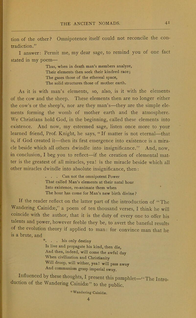 tion of the other? Omnipotence itself could not reconcile the con- tradiction.” I answer: Permit me, my dear sage, to remind you of one fact stated in my poem— Thus, when in death man’s members analyze, Their elements then seek their kindred race; The gases those of the ethereal space, The solid structures those of mother earth. As it is with man’s elements, so, also, is it with the elements of the cow and the sheep. These elements then are no longer either the cow’s or the sheep’s, nor are they man’s—they are the simple ele- ments forming the womb of mother earth and the atmosphere. We Christians hold God, in the beginning, called these elements into existence. And now, my esteemed sage, listen once more to your learned friend, Prof. Knight, he says, “If matter is not eternal—that is, if God created it—then its first emergence into existence is a mira- cle beside which all others dwindle into insignificance.” And, now, in conclusion, I beg you to reflect—if the creation of elemental mat- ter is the greatest of all miracles, yea! is the miracle beside which all other miracles dwindle into absolute insignificance, then: . . . Can not the omnipotent Power That called Man’s elements at their natal hour Into existence, re-animate them when The hour has come for Man’s new birth divine ? If the reader reflect on the latter part of the introduction of “The Wandering Cainidce,” a poem of ten thousand verses, I think he will coincide with the author, that it is the duty of every one to offer his talents and power, however feeble they be, to avert the baneful results of the evolution theory if applied to man: for convince man that he is a brute, and *. . . his only destiny Is live and propagate his kind, then die, And then, indeed, will come the awful day When civilization and Christianity Will droop, will wither, yea! will pass away And communism grasp imperial sway. Influenced by these thoughts, I present this pamphlet—“The Intro- duction of the Wandering Cainid^” to the public. * Wandering Cainida;. 4