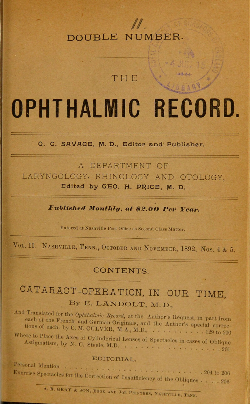 //. DOUBLE NUMBER. THE OPHTHALMIC RECORD. G. C. SAVAGE, Jff. D., EditoP and PublisheP. A DEPARTMENT OF LARYNGOLOGY. RHINOLOGY AND OTOLOGY, Edited by GEO. R. PRICE, jVI. D. Published Monthly, at $2.00 Per Year. Entered at Nashville Post Office as Second Class Matter. Vol. II. Nashville, Tenn., October and November, 1892, Nos. 4 & 5. CONTENTS. CATARACT-OPERATION, IN OUR TIME. By E. LANDOLT, M. D., AndoTachnofaS Sth! “ the Authpr's Request, in part from mZ^XATo' STLeMea °[ S~ *» — Oblique ’ editorial, Personal Mention .... bxercise Spectacles inr 11 A n .. 204 to 206 1 W ,0r tlui Correctl» of Insufficiency of the Obliques .... 20li