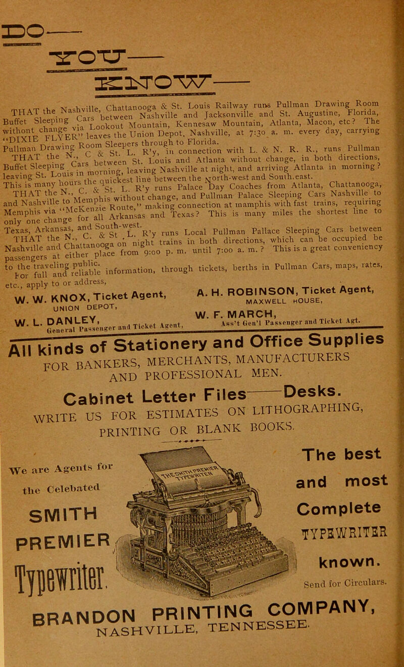 Buffet Sleeping ‘ ^ t Mountain, Kennesaw Mountain, Atlanta, Macon, etc? The «mx?ECFL?ER” leaves the Union Depot. Nashville, at 7:30 a. m. every day, carry.ng PullmanJMawing Room Sleepers '^’“'^n with L & N. R. R„ runs Pullman THAI the N., ^ St< Louis ancl Atlanta without change, in both directions. Buffet Sleeping i rning leaving Nashville at night, and arriving Atlanta in morning . leaving St. L°ul* in , (,uickest line between the North-west and Souih.east. This is many horns the qu c Palace Day Coaches from Atlanta, Chattanooga, TI!tAT 'n6 ^\lemPhis withoutychange, and Pullman Palace Sleeping Cars Nashville to and Naslivil e L Route ” making connection at inamphis with fast trains, lequiring Memphis via MeKcn*^ Jrkan’sas and Texas? This is many miles the shortest line to only one change tor an Texas, Arkansas, and Soutn- _ ■ funs Local Pullman Pallace Sleeping Cars between TI-IAT the N.,, C.. * St ^ y tra.ns ,n bQth directionS) which can be occupied be Nashville and Chattanooga 01 8 m until ?:00 a. m. ? This is a great convemency passengers at eitner puu.<= t%meSrSreliable information, through tickets, berths in Pullman Cars, maps, rates, etc. apply to or address, ’ Z, MNOX Ticket Agent, A. H. ROBINSON, Ticket Agent, W. W. KNOX, Tic g maxwell house, UNION DEPOT, 1 W. F. MARCH, Cabinet Letter Files Desks. WRITE US FOR ESTIMATES ON LITHOGRAPHING, PRINTING OR BLANK BOOKS. iVe Are Agents for tlie Celebatetl SMITH premier The best and most Complete typewriter known. Send for Circulars. BRANDON PRINTING COMPANY, BR NASHVILLE, TENNESSEE.