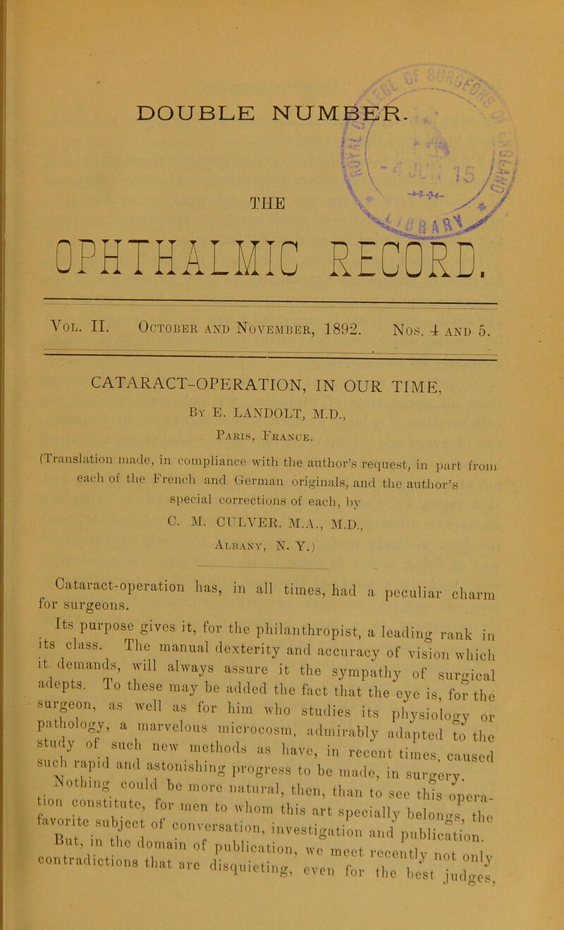 DOUBLE NUMBER. THE K OPHTHALMIC PvECORD. Yol. II. October and November, 1892. Nos. 4 and 5. CATARACT-OPERATION, IN OUR TIME, By E. LANDOLT, M.D., Paris, France. (Translation made, in compliance with the author’s request, in part from each of the French and German originals, and the author’s special corrections of each, by C. M. CULVER. M.A., M.D, Albany, N. Y.) Cataract-operation has, in all times, had a peculiar charm for surgeons. Its purpose gives it, for the philanthropist, a leading rank in its class. The manual dexterity and accuracy of vision which it demands, will always assure it tire sympathy of surgical adepts. lo these may he added the fact that the eye is for the surgeon, as well as for him who studies its physiology or pathology, a marvelous microcosm, admirably adapted To the Stui.y Of such new methods as have, in recent times, caused such rapid and astonishing progress to be made, in surgery Nothing could be more natural, then, than to sec this opera- favorite subject