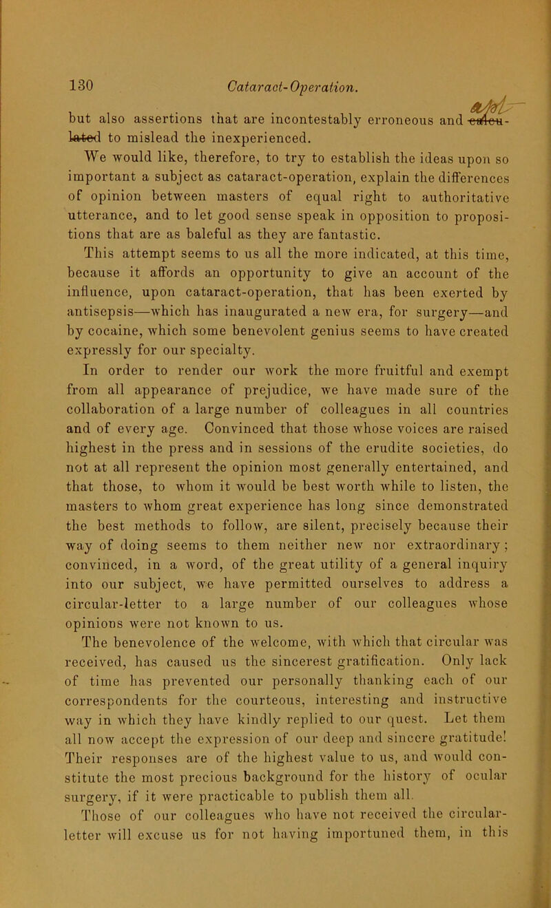 but also assertions that are incontestably erroneous and curtmi- to mislead the inexperienced. We would like, therefore, to try to establish the ideas upon so important a subject as cataract-operation, explain the differences of opinion between masters of equal right to authoritative utterance, and to let good sense speak in opposition to proposi- tions that are as baleful as they are fantastic. This attempt seems to us all the more indicated, at this time, because it affords an opportunity to give an account of the influence, upon cataract-operation, that lias been exerted by antisepsis—which has inaugurated a new era, for surgery—and by cocaine, which some benevolent genius seems to have created expressly for our specialty. In order to render our work the more fruitful and exempt from all appearance of prejudice, we have made sure of the collaboration of a large number of colleagues in all countries and of every age. Convinced that those whose voices are raised highest in the press and in sessions of the erudite societies, do not at all represent the opinion most generally entertained, and that those, to whom it would be best worth while to listen, the masters to whom great experience has long since demonstrated the best methods to follow, are silent, precisely because their way of doing seems to them neither new nor extraordinary ; convinced, in a word, of the great utility of a general inquiry into our subject, we have permitted ourselves to address a circular-letter to a large number of our colleagues whose opinions were not known to us. The benevolence of the welcome, with which that circular was received, has caused us the sincerest gratification. Only lack of time has prevented our personally thanking each of our correspondents for the courteous, interesting and instructive way in which they have kindly replied to our quest. Let them all now accept the expression of our deep and sincere gratitude! Their responses are of the highest value to us, and would con- stitute the most precious background for the history of ocular surgery, if it were practicable to publish them all. Those of our colleagues who have not received the circular- letter will excuse us for not having importuned them, in this