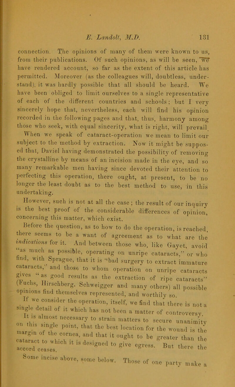 connection. The opinions of many of them were known to us, from their publications. Of such opinions, as will be seen, “wcT have rendered account, so far as the extent of this article has permitted. Moreover (as the colleagues will, doubtless, under- stand), it was hardly possible that all should be heard. We have been obliged to limit ourselves to a single representative of each of the different countries and schools; but I very sincerely hope that, nevertheless, each will find his opinion recorded in the following pages and that, thus, harmony among those who seek, with equal sincerity, what is right, will prevail When we speak of cataract-operation we mean to limit our subject to the method by extraction. Now it might be suppos- ed that, Daviel having demonstrated the possibility of removing the crystalline by means of an incision made in the eye, and so many remarkable men having since devoted their attention to perfecting this operation, there ought, at present, to be no longer the least doubt as to the best method to use, in this undertaking. However, such is not at all the case; the result of our inquiry is the best proof of the considerable differences of opinion, concerning this matter, which exist. Before the question, as to how to do the operation, is reached, there seems to be a want of agreement as to what are the indications for it. And between those who, like Gayet, avoid “as much as possible, operating on unripe cataracts,” or who find, with Sprague, that it is “bad surgery to extract immature cataracts, and those to whom operation on unripe cataracts gives “as good results as the extraction of ripe cataracts” L uchs, Hirschbcrg. Schweigger and many others) all possible opinions find themselves represented, and worthily so. f we consider the operation, itself, we find that there is not a single detail of it which has not been a matter of controversy I is a most necessary to strain matters to secure unanimity Some incise above, some below. Those of one party make a