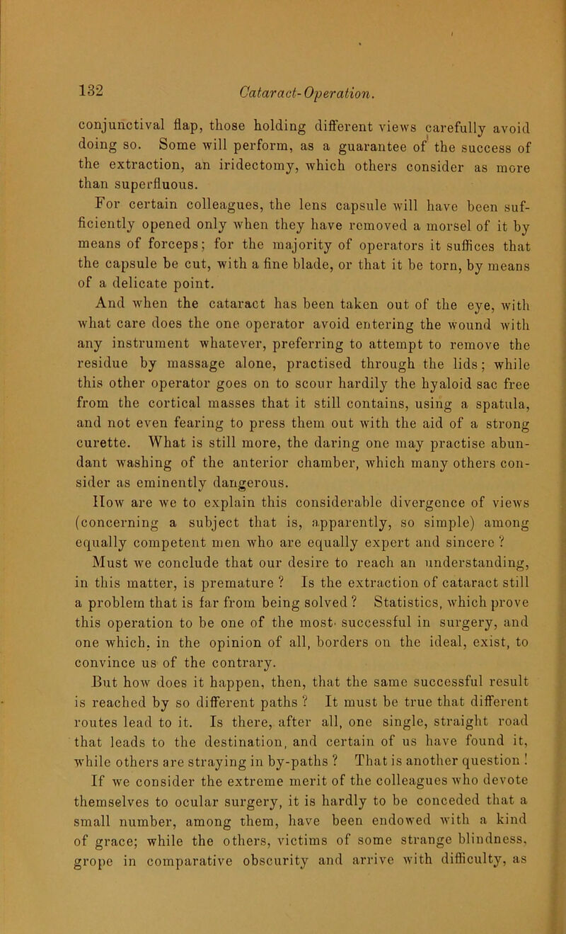 conjunctival flap, those holding different views carefully avoid doing so. Some will perform, as a guarantee of' the success of the extraction, an iridectomy, which others consider as more than superfluous. For certain colleagues, the lens capsule will have been suf- ficiently opened only when they have removed a morsel of it by means of forceps; for the majority of operators it suffices that the capsule be cut, with a fine blade, or that it be torn, by means of a delicate point. And when the cataract has been taken out of the eye, with what care does the one operator avoid entering the wound with any instrument whatever, preferring to attempt to remove the residue by massage alone, practised through the lids; while this other operator goes on to scour hardily the hyaloid sac free from the cortical masses that it still contains, using a spatula, and not even fearing to press them out with the aid of a strong curette. What is still more, the daring one may practise abun- dant washing of the anterior chamber, which many others con- sider as eminently dangerous. How are we to explain this considerable divergence of views (concerning a subject that is, apparently, so simple) among equally competent men who are equally expert and sincere ? Must Ave conclude that our desire to reach an understanding, in this matter, is premature ? Is the extraction of cataract still a problem that is far from being solved ? Statistics, Avhich prove this operation to be one of the most' successful in surgery, and one which, in the opinion of all, borders on the ideal, exist, to convince us of the contrary. But hoAv does it happen, then, that the same successful result is reached by so different paths ? It must be true that different routes lead to it. Is there, after all, one single, straight road that leads to the destination, and certain of us have found it, while others are straying in by-paths ? That is another question ! If Ave consider the extreme merit of the colleagues Avho devote themselves to ocular surgery, it is hardly to be conceded that a small number, among them, have been endoAved Avith a kind of grace; while the others, victims of some strange blindness, grope in comparative obscurity and arrive Avith difficulty, as