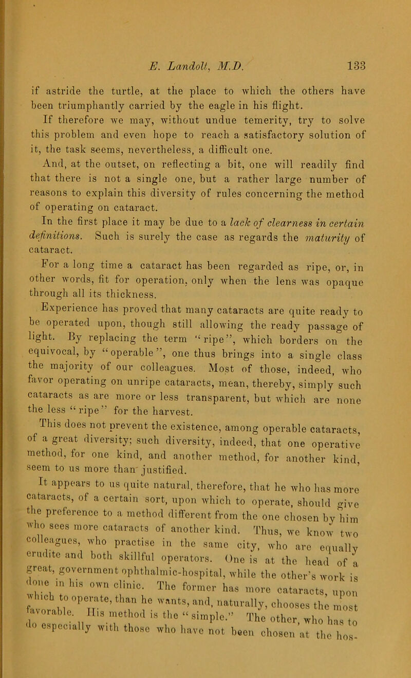 if astride the turtle, at the place to which the others have been triumphantly carried by the eagle in his flight. If therefore we may, without undue temerity, try to solve this problem and even hope to reach a satisfactory solution of it, the task seems, nevertheless, a difficult one. And, at the outset, on reflecting a bit, one will readily find that there is not a single one, but a rather large number of reasons to explain this diversity of rules concerning the method of operating on cataract. In the first place it may be due to a lack of clearness in certain definitions. Such is surely the case as regards the maturity of cataract. For a long time a cataract has been regarded as ripe, or, in other words, fit for operation, only when the lens was opaque through all its thickness. Experience has proved that many cataracts are quite ready to be operated upon, though still .allowing the ready passage of light. By replacing the term “ripe”, which borders on° the equivocal, by “operable”, one thus brings into a single class the majority of our colleagues. Most of those, indeed, who favor operating on unripe cataracts, mean, thereby, simply such cataracts as are more or less transparent, but which are none the less “ ripe for the harvest. This does not prevent the existence, among operable cataracts, of a great diversity; such diversity, indeed, that one operative method, for one kind, and another method, for another kind, seem to us more than justified. It appears to us quite natural, therefore, that he who lias more cataracts, of a certain sort, upon which to operate, should <rjVe t ie preference to a method different from the one chosen by him who sees more cataracts of another kind. Thus, we know two colleagues, who practise in the same city, who are equallv erudite and both skillful operators. One is at the head of k great, government ophthalmic-hospital, while the other's work is ■lone in his own clinic. The former has more cataracts, upon Inch to operate, than he wants, an.t, naturally, chooses the most favorable. II,s method is the “ simple.” The other, who has to ' especially with those who have not been chosen at the lies