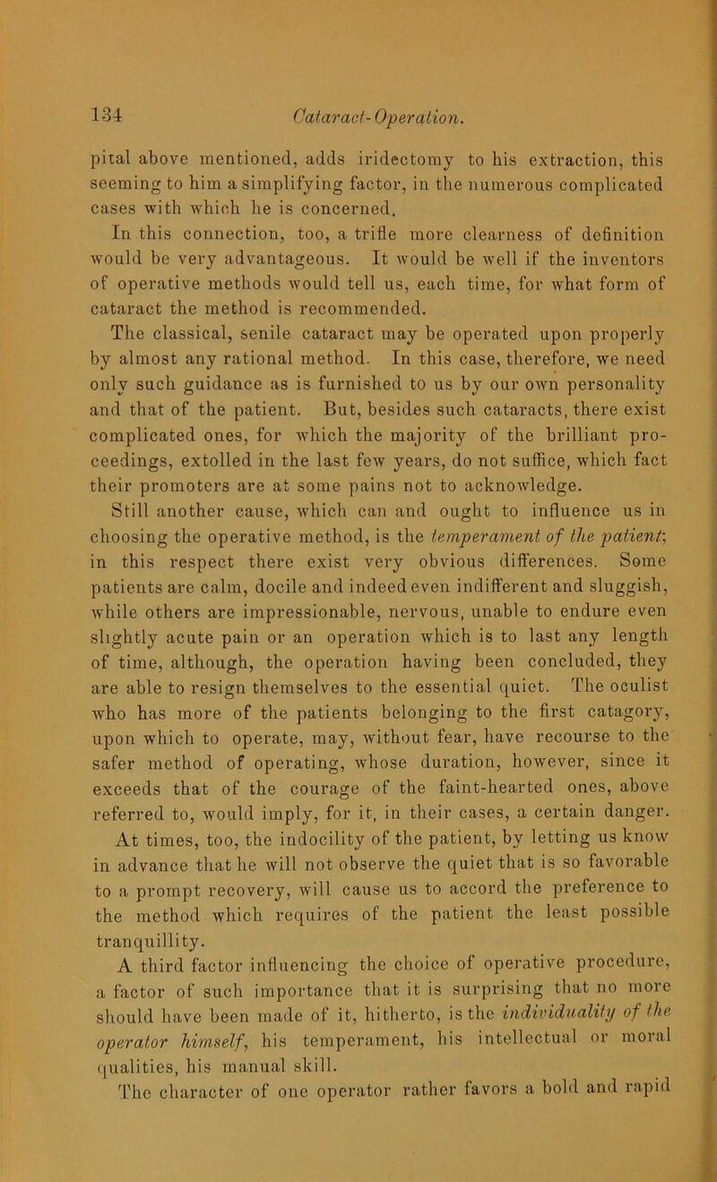 pital above mentioned, adds iridectomy to his extraction, this seeming to him a simplifying factor, in the numerous complicated cases with which he is concerned. In this connection, too, a trifle more clearness of dehnition would be very advantageous. It would be well if the inventors of operative methods would tell us, each time, for what form of cataract the method is recommended. The classical, senile cataract may be operated upon properly by almost any rational method. In this case, therefore, we need only such guidance as is furnished to us by our own personality and that of the patient. But, besides such cataracts, there exist complicated ones, for which the majority of the brilliant pro- ceedings, extolled in the last few years, do not suffice, which fact their promoters are at some pains not to acknowledge. Still another cause, which can and ought to influence us in choosing the operative method, is the temperament of the patient', in this respect there exist very obvious differences. Some patients are calm, docile and indeed even indifferent and sluggish, while others are impressionable, nervous, unable to endure even slightly acute pain or an operation which is to last any length of time, although, the operation having been concluded, they are able to resign themselves to the essential quiet. The oculist ■who has more of the patients belonging to the first catagory, upon which to operate, may, without fear, have recourse to the safer method of operating, whose duration, however, since it exceeds that of the courage of the faint-hearted ones, above referred to, would imply, for it, in their cases, a certain danger. At times, too, the indocility of the patient, by letting us know in advance that he will not observe the quiet that is so favorable to a prompt recovery, will cause us to accord the preference to the method which requires of the patient the least possible tranquillity. A third factor influencing the choice of operative procedure, a factor of such importance that it is surprising that no more should have been made of it, hitherto, is the individuality of the operator himself, his temperament, his intellectual or moral qualities, his manual skill. The character of one operator rather favors a bold and rapid