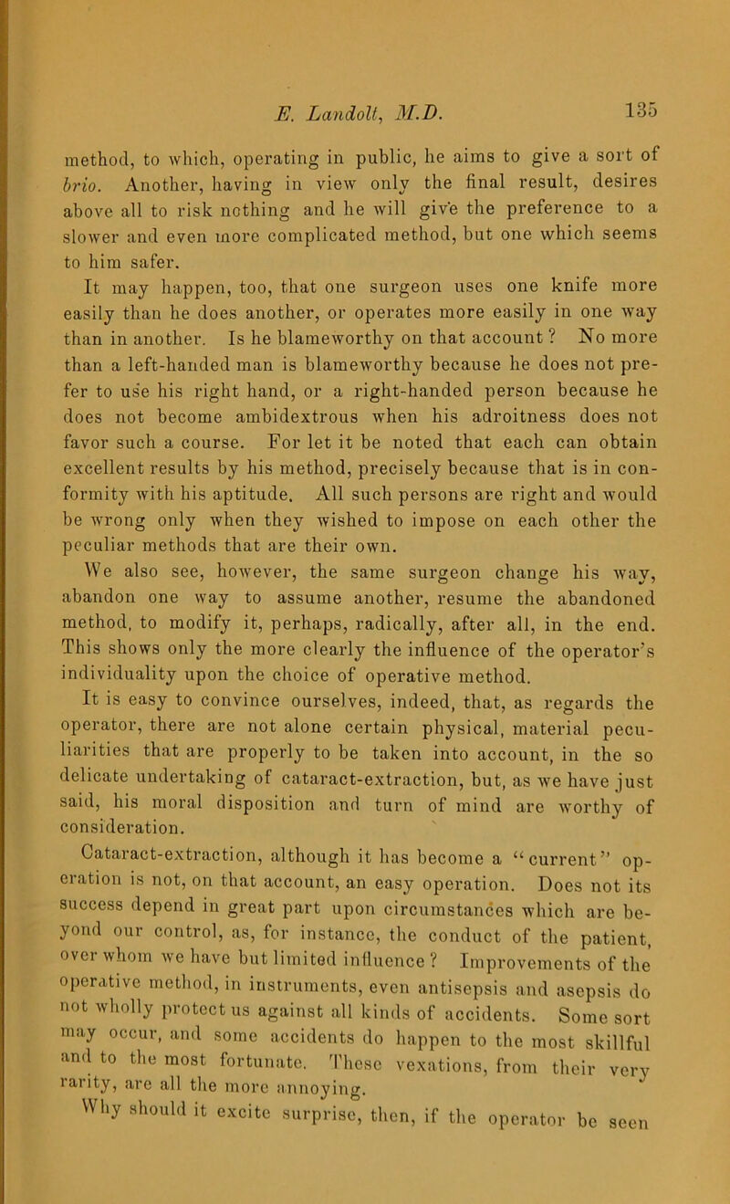 method, to which, operating in public, he aims to give a sort of brio. Another, having in view only the final result, desires above all to risk nothing and he will give the preference to a slower and even more complicated method, but one which seems to him safer. It may happen, too, that one surgeon uses one knife more easily than he does another, or operates more easily in one way than in another. Is he blameworthy on that account ? No more than a left-handed man is blameworthy because he does not pre- fer to us'e his right hand, or a right-handed person because he does not become ambidextrous when his adroitness does not favor such a course. For let it be noted that each can obtain excellent results by his method, precisely because that is in con- formity with his aptitude. All such persons are right and would be wrong only when they wished to impose on each other the peculiar methods that are their own. We also see, however, the same surgeon change his way, abandon one way to assume another, resume the abandoned method, to modify it, perhaps, radically, after all, in the end. This shows only the more clearly the influence of the operator’s individuality upon the choice of operative method. It is easy to convince ourselves, indeed, that, as regards the operator, there are not alone certain physical, material pecu- liarities that are properly to be taken into account, in the so delicate undertaking of cataract-extraction, but, as wTe have just said, his moral disposition and turn of mind are Avorthy of consideration. Cataract-extraction, although it has become a a current ” op- eration is not, on that account, an easy operation. Does not its success depend in great part upon circumstances which are be- yond our control, as, for instance, the conduct of the patient, over whom we have but limited influence ? Improvements of the operative method, in instruments, even antisepsis and asepsis do not wholly protect us against all kinds of accidents. Some sort may occur, and some accidents do happen to the most skillful and to the most fortunate. These vexations, from their very rarity, are all the more annoying. Why should it excite surprise, then, if the operator be seen