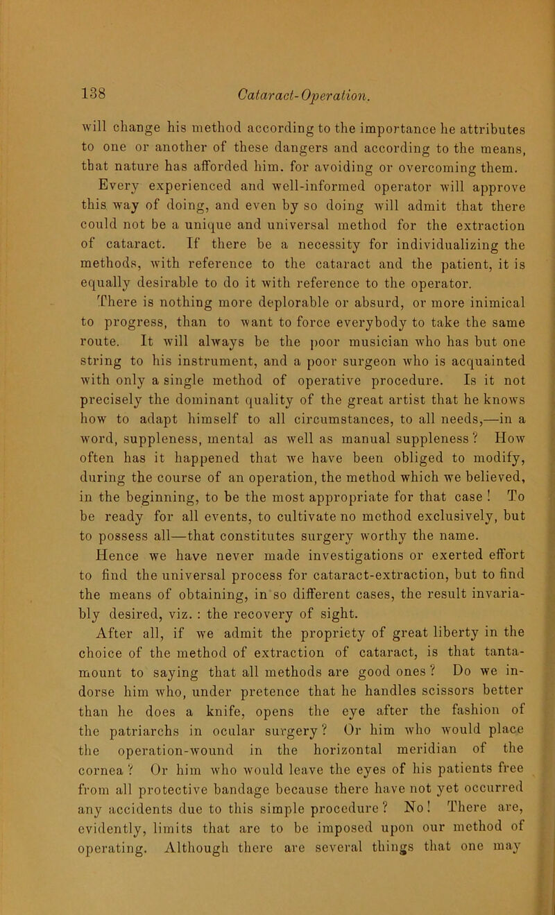 will change his method according to the importance he attributes to one or another of these dangers and according to the means, that nature has afforded him. for avoiding or overcoming them. Every experienced and -well-informed operator will approve this way of doing, and even by so doing will admit that there could not be a unique and universal method for the extraction of cataract. If there be a necessity for individualizing the methods, with reference to the cataract and the patient, it is equally desirable to do it with reference to the operator. There is nothing more deplorable or absurd, or more inimical to progress, than to want to force everybody to take the same route. It will always be the poor musician who has but one string to his instrument, and a poor surgeon who is acquainted with only a single method of operative procedure. Is it not precisely the dominant quality of the great artist that he knoAvs how to adapt himself to all circumstances, to all needs,—in a word, suppleness, mental as well as manual suppleness ? How often has it happened that we have been obliged to modify, during the course of an operation, the method which we believed, in the beginning, to be the most appropriate for that case ! To be ready for all events, to cultivate no method exclusively, but to possess all—that constitutes surgery worthy the name. Hence we have never made investigations or exerted effort to find the universal process for cataract-extraction, but to find the means of obtaining, in so different cases, the result invaria- bly desired, viz. : the recovery of sight. After all, if we admit the propriety of great liberty in the choice of the method of extraction of cataract, is that tanta- mount to saying that all methods are good ones ? Do we in- dorse him who, under pretence that he handles scissors better than he does a knife, opens the eye after the fashion of the patriarchs in ocular surgery? Or him who would place the operation-wound in the horizontal meridian of the cornea ? Or him who would leave the eyes of his patients free from all protective bandage because there have not yet occurred any accidents due to this simple procedure? No! There are, evidently, limits that are to be imposed upon our method of operating. Although there are several things that one may