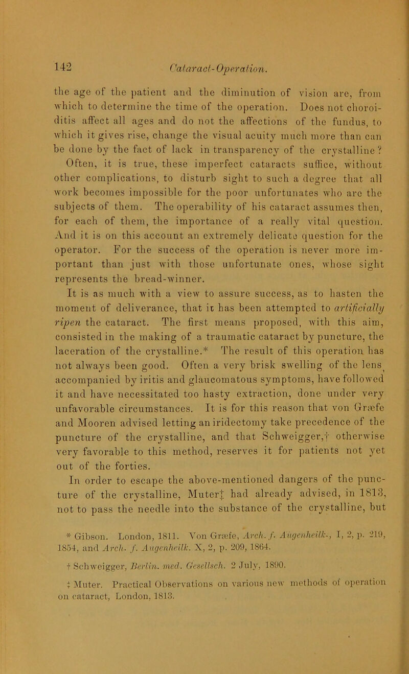 the age of the patient and the diminution of vision are, from which to determine the time of the operation. Does not choroi- ditis affect all ages and do not the affections of the fundus, to which it gives rise, change the visual acuity much more than can be done by the fact of lack in transparency of the crystalline? Often, it is true, these imperfect cataracts suffice, without other complications, to disturb sight to such a degree that all work becomes impossible for the poor unfortunates who arc the subjects of them. The operability of his cataract assumes then, for each of them, the importance of a really vital question. And it is on this account an extremely delicate question for the operator. For the success of the operation is never more im- portant than just with those unfortunate ones, whose sight represents the bread-winner. It is as much with a view to assure success, as to hasten the moment of deliverance, that it has been attempted to artificially ripen the cataract. The first means proposed, with this aim, consisted in the making of a traumatic cataract by puncture, the laceration of the crystalline.* The result of this operation has not always been good. Often a very brisk swelling of the lenst accompanied by iritis and glaucomatous symptoms, have followed it and have necessitated too hasty extraction, done under very unfavorable circumstances. It is for this reason that von Gnefe and Mooren advised letting an iridectomy take precedence of the puncture of the crystalline, and that Schweigger,f otherwise very favorable to this method, reserves it for patients not yet out of the forties. In order to escape the above-mentioned dangers of the punc- ture of the crystalline, Muter| had already advised, in 1813, not to pass the needle into the substance of the crystalline, but * Gibson. London, 1811. Yon Grade, Arch, f• Augenheilk., I, 2, p. 219, 1854, and Arch- f. Augenheilk. X, 2, p. 209, 1864. + Schweigger, Berlin, med. Gesellsch. 2 July, 1890. i Muter. Practical Observations on various new methods of operation on cataract, London, 1813.