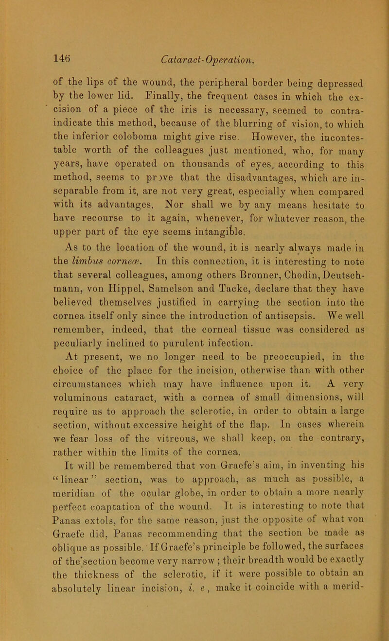 of the lips of the wound, the peripheral border being depressed by the lower lid. Finally, the frequent cases in which the ex- cision of a piece of the iris is necessary, seemed to contra- indicate this method, because of the blurring of vision, to which the inferior coloboma might give rise. However, the incontes- table worth of the colleagues just mentioned, who, for many years, have operated on thousands of eyes, according to this method, seems to pr>ve that the disadvantages, which are in- separable from it, are not very great, especially when compared with its advantages. Nor shall we by any means hesitate to have recourse to it again, whenever, for whatever reason, the upper part of the eye seems intangible. As to the location of the wound, it is nearly always made in the limbus cornece. In this connection, it is interesting to note that several colleagues, among others Bronner, Chodin, Deutsch- mann, von Hippel, Samelson and Tacke, declare that they have believed themselves justified in carrying the section into the cornea itself only since the introduction of antisepsis. We well remember, indeed, that the corneal tissue was considered as peculiarly inclined to purulent infection. At present, we no longer need to be preoccupied, in the choice of the place for the incision, otherwise than with other circumstances which may have influence upon it. A very voluminous cataract, with a cornea of small dimensions, will require us to approach the sclerotic, in order to obtain a large section, without excessive height of the flap. In cases wherein we fear loss of the vitreous, we shall keep, on the contrary, rather within the limits of the cornea. It will be remembered that von Graefe’s aim, in inventing his “ linear ” section, was to approach, as much as possible, a meridian of the ocular globe, in order to obtain a more nearly perfect coaptation of the wound. It is interesting to note that Panas extols, for the same reason, just the opposite of what von Graefe did, Panas recommending that the section be made as oblique as possible. If Graefe’s principle be followed, the surfaces of the’section become very narrow ; their breadth would be exactly the thickness of the sclerotic, if it were possible to obtain an absolutely linear incision, i. e , make it coincide with a merid-