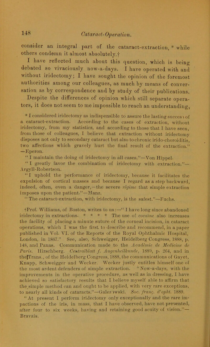 consider an integral part of the cataract-extraction, * while others condemn it almost absolutely.f I have reflected much about this question, which is being debated so vivaciously now-a-days. I have operated with and without iridectomy; I have sought the opinion of the foremost authorities among our colleagues, as much by means of conver- sation as by correspondence and by study of their publications. Despite the differences of opinion which still separate opera- tors, it does not seem to me impossible to reach an understanding, * I considered iridectomy as indispensible to assure the lasting success of a cataract-extraction. According to the cases of extraction, without iridectomy, from my statistics, and according to those that I have seen, from those of colleagues, I believe that extraction without iridectomy disposes not only to secondary cataract but also to chronic irido-choroiditis, two affections which gravely hurt the final result of the extraction.” —Eperon. “ I maintain the doing of iridectomy in all cases.”—Yon Hippel. “ I greatly favor the combination of iridectomy with extraction.”— Argyll-Robertson. “I uphold the performance of iridectomy, because it facilitates the expulsion of cortical masses and because I regard as a step backward, indeed, often, even a danger,—the severe regime that simple extraction imposes upon the patient.”—Manz. “ The cataract-extraction, with iridectomy, is the safest.”—Fuchs. fProf. Williams, of Boston, writes to us :—“ I have long since abandoned iridectomy in extractions. * - * * The use of cocaine also increases the facility of placing a minute suture of the corneal incision, in cataract operations, which I was the first to describe and recommend, in a paper published in Vol. VI. of the Reports of the Royal Ophthalmic Hospital, London, in 1867.” See, also, Schweigger, Heidelberg Congress, 1888, p. 148, and Panas. Communication made to the Academic de Medicine de Paris. Hirschberg. Centralblatt f. Augenheilkunde, 1889, p. 264, and in theJTrans., of the Heidelberg Congress, 1888, the communications of Gayet, Knapp, Schweigger and Wecker. Wecker justly entitles himself one of the most ardent defenders of simple extraction. “Now-a-days, with the improvements in the operative procedure, as well as in dressing, I have achieved so satisfactory results that I believe myself able to affirm that the simple method can and ought to be applied, with very rare exceptions, to nearly all kinds of cataracts.”—Galeziwski. Soc. frang. d’opht. 1889. “ At present 1 perform iridectomy only exceptionally and the rare im- pactions of the iris, in mass, that I have observed, have not prevented, after four to six weeks, having and retaining good acuity of vision.”— Bravais.