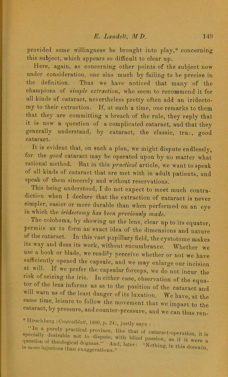 provided some willingness be brought into play,* concerning this subject, which appears so difficult to clear up. Here, again, as concerning other points of the subject nowr under consideration, one sins much by failing to be precise in the definition. Thus we have noticed that many of the champions of simple extraction, who seem to recommend it for all kinds of cataract, nevertheless pretty often add an iridecto- my to their extraction. If. at such a time, one remarks to them that they are committing a breach of the rule, they reply that it is now a question of a complicated cataract, and that they generally understand, by cataract, the classic, true, good cataract. It is evident that, on such a plan, we might dispute endlessly, for the good cataract may be operated upon by no matter what rational method. But in this practical article, we want to speak of all kinds of cataract that are met with in adult patients, and speak of them sincerely and without reservations. This being understood, I do not expect to meet much contra- diction when I declare that the extraction of cataract is never simpler, easier or more durable than when performed on an eye in which the iridectomy has been previously made. The coloboma, by showing us the lens, clear up to its equator, permits us to form an exact idea of the dimensions and nature of the cataract. In this vast papillary field, the cystotome makes its way and does its work, without encumbrance. Whether we use a hook or blade, we readily perceive whether or not we have sufficiently opened the capsule, and we may enlarge our incision at will. If we prefer the capsular forceps, we do not incur the risk of seizing the iris. In either case, observation of the equa- tor of the lens informs us as to the position of the cataract and will warn us of the least danger of its luxation. We have at the same time, leisure to follow the movement that we impart to the cataract, by pressure, and counter-pressure, and we can thus ren- * Hirschberg (Centralblatt, 1889, p. 24), justly says • -I,,; s ■ S '* - question of thnnlnm(..,i ,i„ 1 *° ’ !ls 11 it were a Nothing, in this domain, question of theological dogmas.” And, later: is more injurious than exaggerations.”