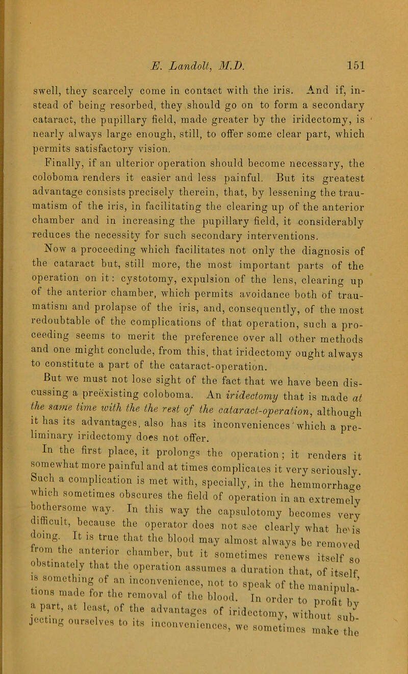 swell, they scarcely come in contact with the iris. And if, in- stead of being resorbed, they should go on to form a secondary cataract, the pupillary field, made greater by the iridectomy, is nearly always large enough, still, to offer some clear part, which permits satisfactory vision. Finally, if an ulterior operation should become necessary, the coloboma renders it easier and less painful. But its greatest advantage consists precisely therein, that, by lessening the trau- matism of the iris, in facilitating the clearing up of the anterior chamber and in increasing the pupillary field, it considerably reduces the necessity for such secondary interventions. Now a proceeding which facilitates not only the diagnosis of the cataract but, still more, the most important parts of the operation on it: cystotomy, expulsion of the lens, clearing up of the anterior chamber, which permits avoidance both of trau- matism and prolapse of the iris, and, consequently, of the most redoubtable of the complications of that operation, such a pro- ceeding seems to merit the preference over all other methods and one might conclude, from this, that iridectomy ought always to constitute a part of the cataract-operation. But we must not lose sight of the fact that we have been dis- cussing a preexisting coloboma. An iridectomy that is made at the same time with the the rest of the cataract-operation, although it has its advantages, also has its inconveniences' which a pre- liminary iridectomy does not offer. In the first place, it prolongs the operation ; it renders it somewhat more painful and at times complicates it very seriously Such a complication is met with, specially, in the hemmorrhao-e which sometimes obscures the field of operation in an extremely bothersome way. In this way the capsulotomy becomes very difficult, because the operator does not see clearly what he'is f°'ng't Ifc 18 true that t]ie blo0(t may almost always be removed from the anterior chamber, but it sometimes renews itself so o istinately that the operation assumes a duration that, of itself is someth^g of an inconvenience, not to speak of the manipula- tions made for the removal of the blood. In order to profit bv . P. ’ at lcift’ of the advantages of iridectomy, without sub jecting ourselves to its inconveniences, we sometimes make tit