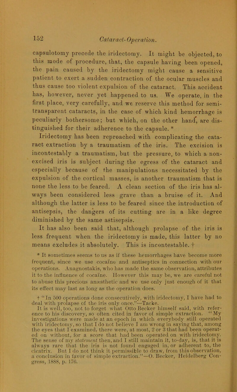 capsulotomy precede the iridectomy. It might be objected, to this mode of procedure, that, the capsule having been opened, the pain caused by the iridectomy might cause a sensitive patient to exert a sudden contraction of the ocular muscles and thus cause too violent expulsion of the cataract. This accident has, however, never yet happened to us. We operate, in the first place, very carefully, and we reserve this method for semi- transparent cataracts, in the case of which kind hemorrhage is peculiarly bothersome; but which, on the other hand, are dis- tinguished for their adherence to the capsule. * Iridectomy has been reproached with complicating the cata- ract extraction by a traumatism of the iris. The excision is incontestably a traumatism, but the pressure, to which a non- excised iris is subject during the egress of the cataract and especially because of the manipulations necessitated by the expulsion of the cortical masses, is another traumatism that is none the less to be feared. A clean section of the iris has al- ways been considered less grave than a bruise of it. And although the latter is less to be feared since the introduction of antisepsis, the dangers of its cutting are in a like degree diminished by the same astisepsis. It has also been said that, although prolapse of the iris is less frequent when the iridectomy is made, this latter by no means excludes it absolutely. This is incontestable, f * It sometimes seems to us as if these hemorrhages have become more frequent, since we use cocaine and antiseptics in connection with our operations. Anagnostakis, who lias made the same observation, attributes it to the influence of cocaine. However this may be, we are careful not to abuse this precious anaesthetic and we use only just enough of it that its effect may last as long as the operation does. t “In 500 operations done consecutively, with iridectomy, I have had to deal with prolapse of the iris only once.”—Tacke. It is well, too, not to forget what Otto Becker himself said, with refer- ence to his discovery, so often cited in favor of simple extraction. “My investigations were made at an epoch in which everybody still operated with iridectomy, so that I do not believe I am wrong in saying that, among the eyes that I examined, there were, at most, 2 or 3 that had been operat- ed on without, for a score that had been operated on with iridectomy. The sense of my statement then, and I still maintain it, to-day, is, that it is always rare that the iris is not found engaged in, or adherent to, the cicatrix. But 1 do not think it permissible to draw, from this observation, a conclusion in favor of simple extraction.”—0. Becker, Heidelberg Con- gress, 1888, p. 17(1.