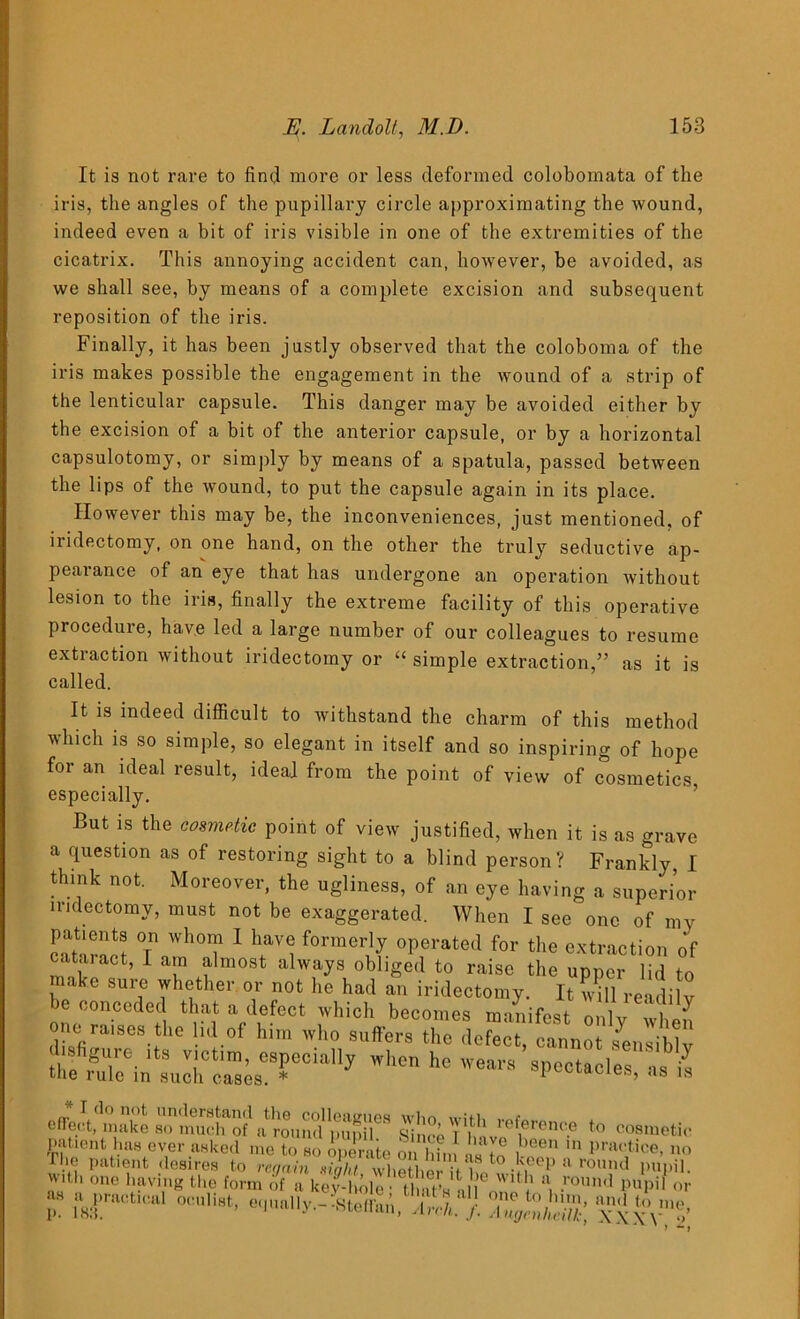 It is not rare to fin<] more or less deformed colobomata of the iris, the angles of the pupillary circle approximating the wound, indeed even a bit of iris visible in one of the extremities of the cicatrix. This annoying accident can, however, be avoided, as we shall see, by means of a complete excision and subsequent reposition of the iris. Finally, it has been justly observed that the coloboma of the iris makes possible the engagement in the wound of a strip of the lenticular capsule. This danger may be avoided either by the excision of a bit of the anterior capsule, or by a horizontal capsulotomy, or simply by means of a spatula, passed between the lips of the wound, to put the capsule again in its place. However this may be, the inconveniences, just mentioned, of iridectomy, on one hand, on the other the truly seductive ap- pearance of an eye that has undergone an operation without lesion to the iris, finally the extreme facility of this operative procedure, have led a large number of our colleagues to resume extraction without iridectomy or “ simple extraction,” as it is called. It is indeed difficult to withstand the charm of this method which is so simple, so elegant in itself and so inspiring of hope for an ideal result, ideal from the point of view of cosmetics especially. But is the cosmetic point of view justified, when it is as grave a question as of restoring sight to a blind person ? Frankly, I think not. Moreover, the ugliness, of an eye having a superior iridectomy, must not be exaggerated. When I see one of my cataract t1 ^ i *0rmerll °P?rated for the extraction of cataract, I a n almost always obliged to raise the upper lid to a c sure whether or not he had an iridectomy. It will readily be conceded that a defect which becomes manifest only when one ra.ses the lid of him who suffers the defect, cannot Jensiblv su.,e- ltS v.lctlm’ especially when he wears spectacles as i‘1 the rule in such cases. * spectacles, as is with one having the -it p. jl8ractl °0Ull8t’ e'l'ially.--Steffai’i, aU }. /)//'; xxxv*’