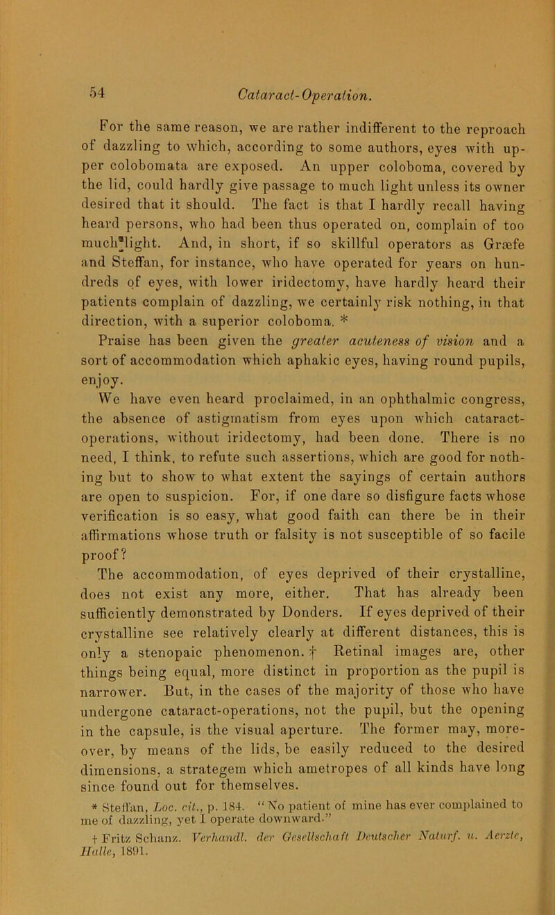 For the same reason, we are rather indifferent to the reproach of dazzling to which, according to some authors, eyes Avith up- per colobomata are exposed. An upper coloboma, covered by the lid, could hardly give passage to much light unless its OAvner desired that it should. The fact is that I hardly recall having heard persons, who had been thus operated on, complain of too much'light. And, in short, if so skillful operators as Graefe and Steffan, for instance, avIio have operated for years on hun- dreds of eyes, Avith lower iridectomy, have hardly heard their patients complain of dazzling, we certainly risk nothing, in that direction, Avith a superior coloboma. * Praise has been given the greater acuteness of vision and a sort of accommodation which aphakic eyes, having round pupils, enjoy. We have even heard proclaimed, in an ophthalmic congress, the absence of astigmatism from eyes upon Avhich cataract- operations, Avithout iridectomy, had been done. There is no need, I think, to refute such assertions, Avhich are good for noth- ing but to shoAv to Avhat extent the sayings of certain authors are open to suspicion. For, if one dare so disfigure facts whose verification is so easy, what good faith can there be in their affirmations Avhose truth or falsity is not susceptible of so facile proof? The accommodation, of eyes deprived of their crystalline, does not exist any more, either. That has already been sufficiently demonstrated by Donders. If eyes deprived of their crystalline see relatively clearly at different distances, this is only a stenopaic phenomenon, f Retinal images are, other things being equal, more distinct in proportion as the pupil is narrower. But, in the cases of the majority of those who have undergone cataract-operations, not the pupil, but the opening in the capsule, is the visual aperture. The former may, more- over, by means of the lids, be easily reduced to the desired dimensions, a strategem which ametropes of all kinds have long since found out for themselves. * Steffan, Loc. cit., p. 184. “ No patient of mine has ever complained to me of dazzling, yet I operate downward.” f Fritz Schanz. Verhandl. der Gesellschaft Dcutscher Naturf. u. Acrztc, Halle, 1891.