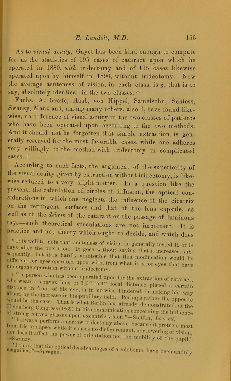 As to visual acuity, Gayot has been kind enough to compute for us the statistics of 195 cases of cataract upon which he operated in 1880, with iridectomy and of 195 cases likewise operated upon by himself in 1890, without iridectomy. Now the average acuteness of vision, in each class, is J, that is to say, absolutely identical in the two classes. * Fuchs, A. Gnefe, Idaab, von Idippel, Samelsohn, Schiess, Swanzy, Manz and, among many others, also I, have found like- wise, no difference of visual acuity in the two classes of patients who have been operated upon according to the two methods. And it should not be forgotten that simple extraction is gen- erally reserved for the most favorable cases, while one adheres very willingly to the method with iridectomy in complicated cases, f According to such facts, the argument of the superiority of the visual acuity given by extraction without iridectomy, is like- wise reduced to a very slight matter. In a question' like the present, the calculation of, circles of diffusion, the optical con- siderations m which one neglects the influence of the cicatrix on the refringent surfaces and that of the lens capsule, as well as of the debris of the cataract on the passage of luminous rays—such theoretical speculations are not important. Jt is practice and not theory which ought to decide, and which does * It is well to note that acuteness of vision is generally tested 12 or 14 sermen W w 14 g°eS with°ut 8ayinS that it increases, sub- ejuent } but it 1S hardly admissible that this modification would be flerent, for eyes operated upon with, from what it is for eyes that have undergone operation without, iridectomy. who wnPerS°n Wh° h? been °perafced upon for tlie extraction of cataract Who wears a convex lens of 8* to 4 focal distance, placed a certain about' bvThe nt °f ^ l?*’ * °0 Wise bindered> making his wav would be the “ri.'i't T rtTl f • Pe,'l,a‘,s ratlrer «■<> opposite Heidelberg Oongrese M09) in ht ” ^r“dy 'le,ostrate<l, at the of Mire, congress (LS(>J) m his communication concerning the infinonro oUtrong convex glaseee upon exeentrie vUion.”-Ste®u,, LTia ,rj $Z£ZS,r** [rMeT-y b°r° most ~pz;1 affK't ‘he pupH.» tnagnifiedb—SprftgucftlCa* '''sodvantages of acoloboma have been unduly
