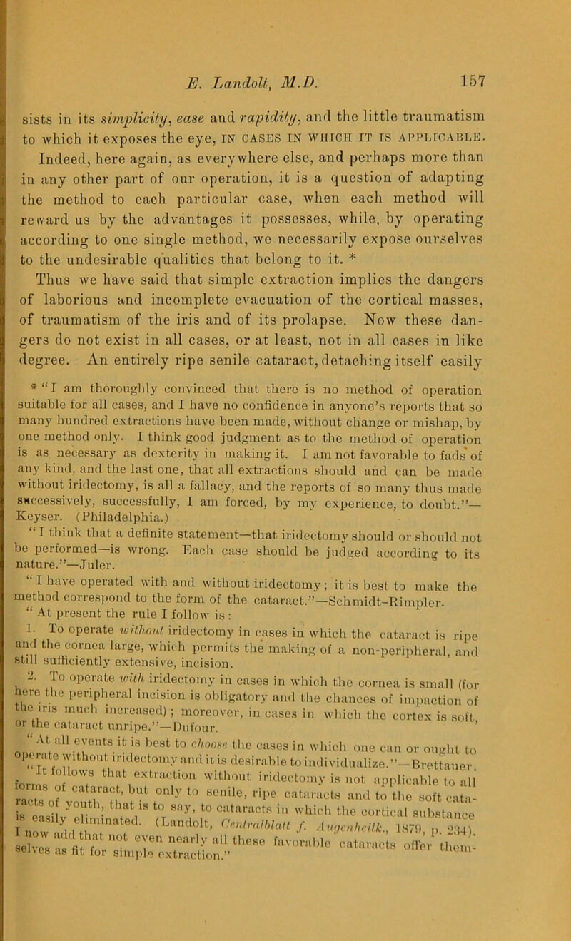 sists in its simplicity, ease and rapidity, and the little traumatism to which it exposes the eye, in cases in which it is applicable. Indeed, here again, as everywhere else, and perhaps more than in any other part of our operation, it is a question of adapting the method to each particular case, when each method will reward us by the advantages it possesses, while, by operating according to one single method, we necessarily expose ourselves to the undesirable qualities that belong to it. * Thus we have said that simple extraction implies the dangers of laborious and incomplete evacuation of the cortical masses, of traumatism of the iris and of its prolapse. Now these dan- gers do not exist in all cases, or at least, not in all cases in like degree. An entirely ripe senile cataract, detaching itself easily *“I am thoroughly convinced that there is no method of operation suitable for all cases, and I have no confidence in anyone’s reports that so many hundred extractions have been made, without change or mishap, by one method only. I think good judgment as to the method of operation is as necessary as dexterity in making it. I am not favorable to fads'of any kind, and the last one, that all extractions should and can be made without iridectomy, is all a fallacy, and the reports of so many thus made successively, successfully, I am forced, by my experience, to doubt.”— Iveyser. (Philadelphia.) “1 think that a definite statement—that iridectomy should or should not be performed—is wrong. Each case should be judged according to its nature.”—Juler. “ 1 have operated with and without iridectomy ; it is best to make the method correspond to the form of the cataract.”—Schmidt-Rimpler. “ At present the rule I follow is : 1. To operate without iridectomy in cases in which the cataract is ripe and the cornea large, which permits the making of a non-peripheral, and stdl sufficiently extensive, incision. A lo operate with iridectomy in cases in which the cornea is small (for here the peripheral incision is obligatory and the chances of imp action of the ms much increased) ; moreover, in cases in which the cortex is soft or the cataract unripe.”—Dufour. At all events it is best to choose the cases in which one can or ought to P‘‘rff° n1110' iridect0%v and it is desirable to individualize.”—Brettauer it follows that extraction without iridectomy is not applicable to all iAT:,'’!1 0,yt° •■**» and to aoft cata! is e-wilv Ir '• h,'lt,'8 to, 10 c“*racts  liioli the cm-tical substance “1 (LBndolt' CKmHto, /. Augetllicilk., HOT, 234) h,orabie » w