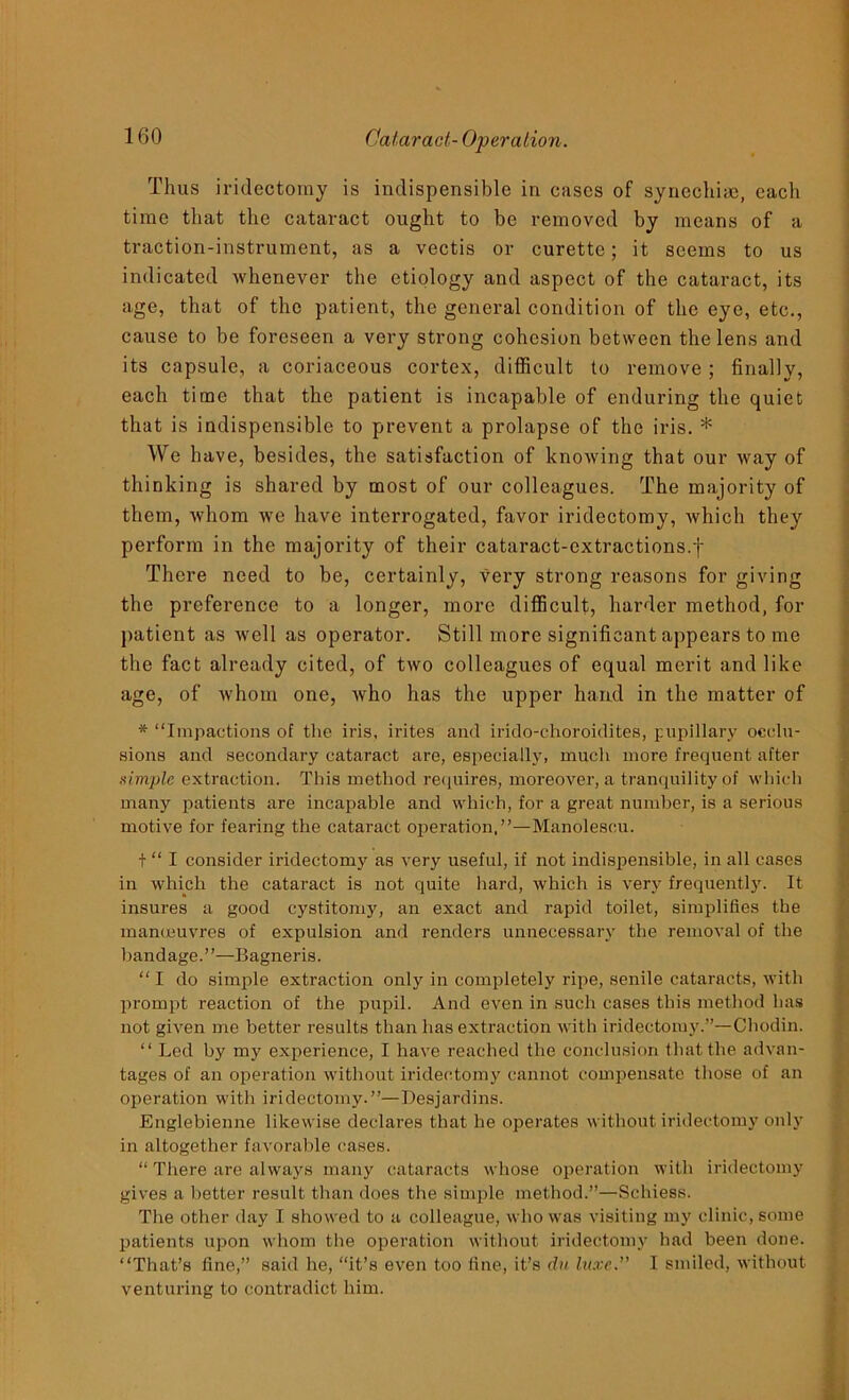 Thus iridectomy is indispensible in cases of syncchiac, each time that the cataract ought to be removed by means of a traction-instrument, as a vectis or curette; it seems to us indicated whenever the etiology and aspect of the cataract, its age, that of the patient, the general condition of the eye, etc., cause to be foreseen a very strong cohesion between the lens and its capsule, a coriaceous cortex, difficult to remove ; finally, each time that the patient is incapable of enduring the quiet that is indispensible to prevent a prolapse of the iris. * We have, besides, the satisfaction of knowing that our way of thinking is shared by most of our colleagues. The majority of them, whom we have interrogated, favor iridectomy, which they perform in the majority of their cataract-extractions.f There need to be, certainly, very strong reasons for giving the preference to a longer, more difficult, harder method, for patient as well as operator. Still more significant appears to me the fact already cited, of two colleagues of equal merit and like age, of Avhoin one, who has the upper hand in the matter of * “Impactions of the iris, irites and irido-choroidites, pupillary occlu- sions and secondary cataract are, especially, much more frequent after simple extraction. This method requires, moreover, a tranquility of which many patients are incapable and which, for a great number, is a serious motive for fearing the cataract operation.”—Manolescu. t “ I consider iridectomy as very useful, if not indispensible, in all cases in which the cataract is not quite hard, which is very frequently. It insures a good cystitomy, an exact and rapid toilet, simplifies the manoeuvres of expulsion and renders unnecessary the removal of the bandage.”—Bagneris. “I do simple extraction only in completely ripe, senile cataracts, with prompt reaction of the pupil. And even in such cases this method has not given me better results than has extraction with iridectomy.”—Chodin. “ Led by my experience, I have reached the conclusion that the advan- tages of an operation without iridectomy cannot compensate those of an operation with iridectomy.”—Desjardins. Englebienne likewise declares that he operates without iridectomy only in altogether favorable cases. “ There are always many cataracts whose operation with iridectomy gives a better result than does the simple method.”—Schiess. The other day I showed to a colleague, who was visiting my clinic, some patients upon whom the operation without iridectomy had been done. “That’s fine,” said he, “it’s even too fine, it’s du luxe. I smiled, without venturing to contradict him.