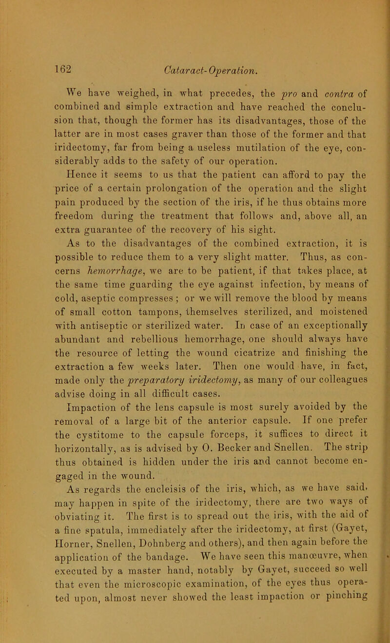 We have weighed, in what precedes, the pro and contra of combined and simple extraction and have reached the conclu- sion that, though the former has its disadvantages, those of the latter are in most cases graver than those of the former and that iridectomy, far from being a useless mutilation of the eye, con- siderably adds to the safety of our operation. Hence it seems to us that the patient can afford to pay the price of a certain prolongation of the operation and the slight pain produced by the section of the iris, if he thus obtains more freedom during the treatment that follows and, above all, an extra guarantee of the recovery of his sight. As to the disadvantages of the combined extraction, it is possible to reduce them to a very slight matter. Thus, as con- cerns hemorrhage, we are to be patient, if that takes place, at the same time guarding the eye against infection, by means of cold, aseptic compresses ; or we will remove the blood by means of small cotton tampons, themselves sterilized, and moistened with antiseptic or sterilized water. In case of an exceptionally abundant and rebellious hemorrhage, one should always have the resource of letting the wound cicatrize and finishing the extraction a few weeks later. Then one would have, in fact, made only the preparatory iridectomy, as many of our colleagues advise doing in all difficult cases. Impaction of the lens capsule is most surely avoided by the removal of a large bit of the anterior capsule. If one prefer the cystitome to the capsule forceps, it suffices to direct it horizontally, as is advised by 0. Becker and Snellen. The strip thus obtained is hidden under the iris and cannot become en- gaged in the wound. As regards the encleisis of the iris, which, as we have said, may happen in spite of the iridectomy, there are two ways of obviating it. The first is to spread out the iris, with the aid of a fine spatula, immediately after the iridectomy, at first (Gayet, Horner, Snellen, Dohnberg and others), and then again before the application of the bandage. We have seen this manoeuvre, when executed by a master hand, notably by Gayet, succeed so well that even the microscopic examination, of the eyes thus opera- ted upon, almost never showed the least impaction or pinching