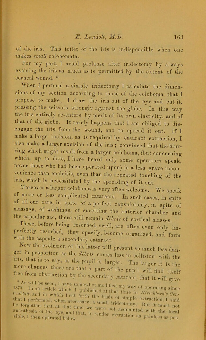 of the iris. This toilet of the iris is indispensible when one makes small colobomata. For my part, I avoid prolapse after iridectomy by always excising the iris as much as is permitted by the extent of the corneal wound. * When I perform a simple iridectomy I calculate the dimen- sions of my section according to those of the coloboma that I propose to make. I draw the iris out of the eye and cut it, pressing the scissors strongly against the globe. In this way the iris entirely re-enters, by merit of its own elasticity, and of that of the globe. It rarely happens that I am obliged to dis- engage the iris from the wound, and to spread it out. If I make a large incision, as is required by cataract extraction, I also make a larger excision of the iris ; convinced that the blur- ring which might result from a larger coloboma, (but concerning which, up to date, I have heard only some operators speak, never those who had been operated upon) is a less grave incon- venience than encleisis, even than the repeated touching of the iris, which is necessitated by the spreading of it out. Moreover a larger coloboma is very often welcome. We speak of more or less complicated cataracts. In such cases, in spite of all our care, in spite of a perfect capsulotomy, in spite of massage, of washings, of curetting the anterior chamber and the capsular sac, there still remain dSbris of cortical masses J hese, before being resorbed, swell, are often even only im- perfectly resorbed, they opacify, become organized, and form with the capsule a secondary cataract. Now the evolution of this latter will present so much less dan- gor in proportion as the diiris comes less in collision with the ins, that ,s to say., as the pupil is larger. The larger it is the more chances there are that a part of the pupil will find itself f.ee from obstruction by the secondary cataract, that it will give ™ sis r°r„operatins *- tralblatt, and in which 1 set forth the 1 ■ ' • e 111 ffmscWicrg's Oen- that I performed, when neoeX' a sM hlTP‘0 1 he forgotten that, at that time, we were not m”', ,Bu‘ ’8t uot nmesthesia of the eye, and that, to render extrac ion ! ‘I,e local siWe, I then operated below. at tlon as painless as pos-