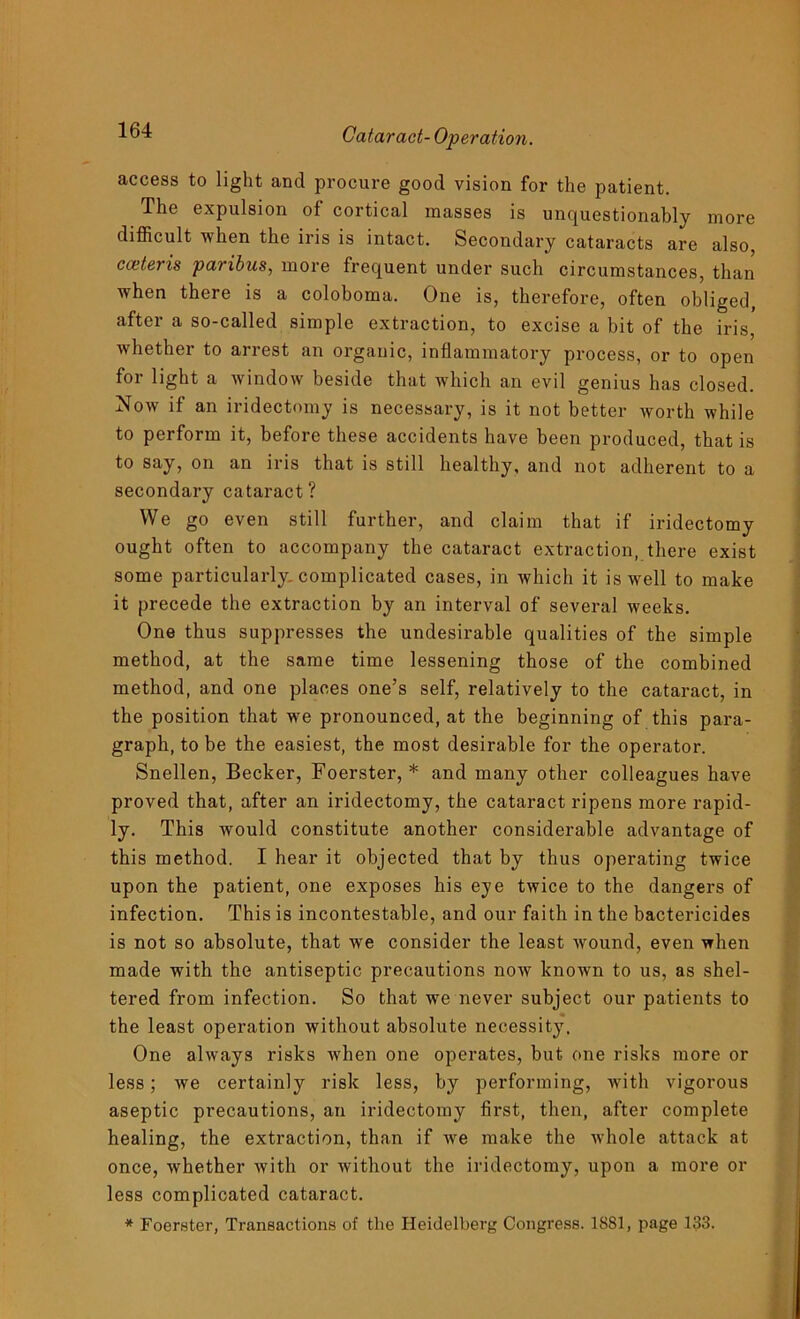 access to light and procure good vision for the patient. The expulsion of cortical masses is unquestionably more difficult when the iris is intact. Secondary cataracts are also, cceteris paribus, more frequent under such circumstances, than when there is a coloboma. One is, therefore, often obliged, after a so-called simple extraction, to excise a bit of the iris, whether to arrest an organic, inflammatory process, or to open for light a window beside that which an evil genius has closed. Now if an iridectomy is necessary, is it not better worth while to perform it, before these accidents have been produced, that is to say, on an iris that is still healthy, and not adherent to a secondary cataract ? We go even still further, and claim that if iridectomy ought often to accompany the cataract extraction, there exist some particularly, complicated cases, in which it is well to make it precede the extraction by an interval of several weeks. One thus suppresses the undesirable qualities of the simple method, at the same time lessening those of the combined method, and one places one’s self, relatively to the cataract, in the position that we pronounced, at the beginning of this para- graph, to be the easiest, the most desirable for the operator. Snellen, Becker, Foerster, * and many other colleagues have proved that, after an iridectomy, the cataract ripens more rapid- ly. This would constitute another considerable advantage of this method. I hear it objected that by thus operating twice upon the patient, one exposes his eye twice to the dangers of infection. This is incontestable, and our faith in the bactericides is not so absolute, that we consider the least wound, even when made with the antiseptic precautions now known to us, as shel- tered from infection. So that we never subject our patients to the least operation without absolute necessity. One always risks when one operates, but one risks more or less; we certainly risk less, by performing, with vigorous aseptic precautions, an iridectomy first, then, after complete healing, the extraction, than if we make the whole attack at once, whether with or without the iridectomy, upon a more or less complicated cataract. * Foerster, Transactions of the Heidelberg Congress. 1881, page 133.