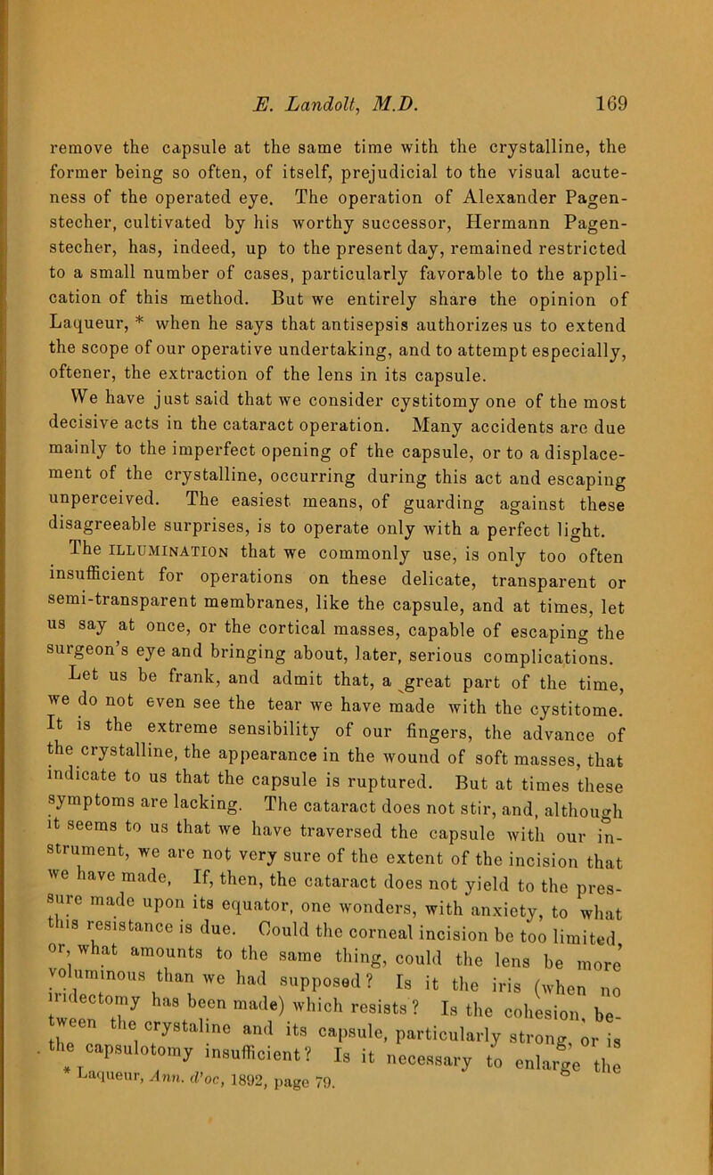 remove the capsule at the same time with the crystalline, the former being so often, of itself, prejudicial to the visual acute- ness of the operated eye. The operation of Alexander Pagen- stecher, cultivated by his worthy successor, Hermann Pagen- stecher, has, indeed, up to the present day, remained restricted to a small number of cases, particularly favorable to the appli- cation of this method. But we entirely share the opinion of Laqueur, * when he says that antisepsis authorizes us to extend the scope of our operative undertaking, and to attempt especially, oftener, the extraction of the lens in its capsule. We have just said that we consider cystitomy one of the most decisive acts in the cataract operation. Many accidents are due mainly to the imperfect opening of the capsule, or to a displace- ment of the crystalline, occurring during this act and escaping unperceived. The easiest means, of guarding against these disagreeable surprises, is to operate only with a perfect light. The illumination that we commonly use, is only too often insufficient for operations on these delicate, transparent or semi-transparent membranes, like the capsule, and at times, let us say at once, or the cortical masses, capable of escaping the surgeon s eye and bringing about, later, serious complications. Let us be frank, and admit that, a great part of the time, we do not even see the tear we have made with the cystitome. It is the extreme sensibility of our fingers, the advance of the crystalline, the appearance in the wound of soft masses, that indicate to us that the capsule is ruptured. But at times these symptoms are lacking. The cataract does not stir, and, although it seems to us that we have traversed the capsule with our in- strument, we are not very sure of the extent of the incision that we have made, If, then, the cataract does not yield to the pres- sure made upon its equator, one wonders, with anxiety, to what ns resistance is due. Could the corneal incision be too limited or what amounts to the same thing, could the lens be more’ vo uimnous than we had supposed ? Is it the iris (when no rnlectomy has been made) which resists ? Is the cohesion he tween the crystalme and its capsule, particularly strong or ia . the eapsnlotomy insufficient? Is it necessary t„ enlarge the Laqueur, vlnn. d’oc, 1892, page 79.