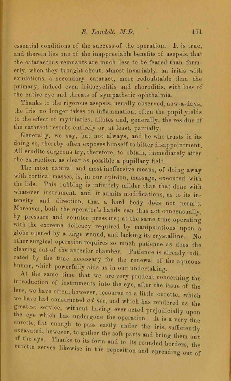 essential conditions of the success of the operation. It is true, and therein lies one of the inappreciable benefits of asepsis, that the cataractous remnants are much less to be feared than form- erly, when they brought about, almost invariably, an iritis with exudations, a secondary cataract, more redoubtable than the primary, indeed even iridocyclitis and choroditis, with loss of the entire eye and threats of sympathetic ophthalmia. Thanks to the rigorous asepsis, usually observed, now-a-days, the iris no longer takes on inflammation, often the pupil yields tne residue ot to the effect of mydriatics, dilates and, generally, the cataract resorbs entirely or, at least, partially. Generally, we say, but not always, and he who trusts in its doing so, thereby often exposes himself to bitter disappointment. All erudite surgeons try, therefore, to obtain, immediately after the extraction, as clear as possible a pupillary field. fihe most natural and most inoffensive means, of doing away with cortical masses, is, in our opinion, massage, executed with the lids. This rubbing is infinitely milder than that done with whatever instrument, and it admits modifications, as to its in- tensity and direction, that a hard body does not permit. Moreover, both the operator’s hands can thus act concensually, by pressure and counter pressure; at the same time operating with the extreme delicacy required by manipulations upon a globe opened by a large wound, and lacking its crystalline. No other surgical operation requires so much patience as does the clearing out of the anterior chamber. Patience is already indi- cated by the time necessary for the renewal of the aqueous humor, which powerfully aids us in our undertaking. At the same time that we are very prudent concerning the introduction of instruments into the eye, after the issue of the lens we have often, however, recourse to a little curette, which we have had constructed ad hoc, and which has rendered us the greatest service without having ever acted prejudicially upon >e eye which has undergone the operation. It is a very fine urette flat enough to pass easily under the iris, sufficiently excavated, however, to gather the soft parts and bring them ou^ of the eye. Thanks t0 its form and t0 .tB » ^ curette serves ,ike,vise in the reposition and spreadingo'Jo(