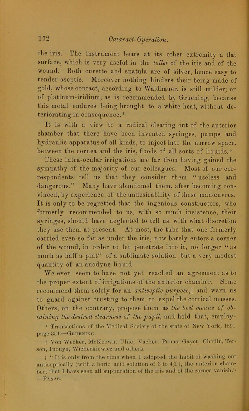 the iris. The instrument bears at its other extremity a flat surface, which is very useful in the toilet of the iris and of the wound. Both curette and spatula are of silver, hence easy to render aseptic. Moreover nothing hinders their being made of gold, whose contact, according to Waldhauer, is still milder; or of platinum-iridium, as is recommended by Gruening, because this metal endures being brought to a white heat, without de- teriorating in consequence.* It is with a view to a radical clearing out of the anterior chamber that there have been invented syringes, pumps and hydraulic apparatus of all kinds, to inject into the narrow space, between the cornea and the iris, floods of all sorts of liquids.f These intra-ocular irrigations are far from having gained the sympathy of the majority of our colleagues. Most of our cor- respondents tell us that they consider them “ useless and dangerous.” Many have abandoned them, after becoming con- vinced, by experience, of the undesirability of these manoeuvres. It is only to be regretted that the ingenious constructors, who formerly recommended to us, with so much insistence, their syringes, should have neglected to tell us, with what discretion they use them at present. At most, the tube that one formerly carried even so far as under the iris, now barely enters a corner of the wound, in order to let penetrate into it, no longer “ as much as half a pint” of a sublimate solution, but a very modest quantity of an anodyne liquid. We even seem to have not yet reached an agreement as to the proper extent of irrigations of the anterior chamber. Some recommend them solely for an antiseptic purpose,% and warn us to guard against trusting to them to expel the cortical masses. Others, on the contrary, propose them as the best means of ob- taining the desired clearness of the pupil, and hold that, employ - * Transactions of the Medical Society of the state of New York, 1891 page 354.—Gruening. t Von Wecker, McKeown, Uhle, Vacher, Panas, Gayet, Chodin, Ter- son, Inouye, Wicherkiewicz and others. i '■ It is only from the time when I adopted the habit of washing out antiseptically (with a boric acid solution of 3 to 4%), the anterior cham- ber, that I liavs seen all suppuration of the iris and of the cornea vanish.’’ —Panas.