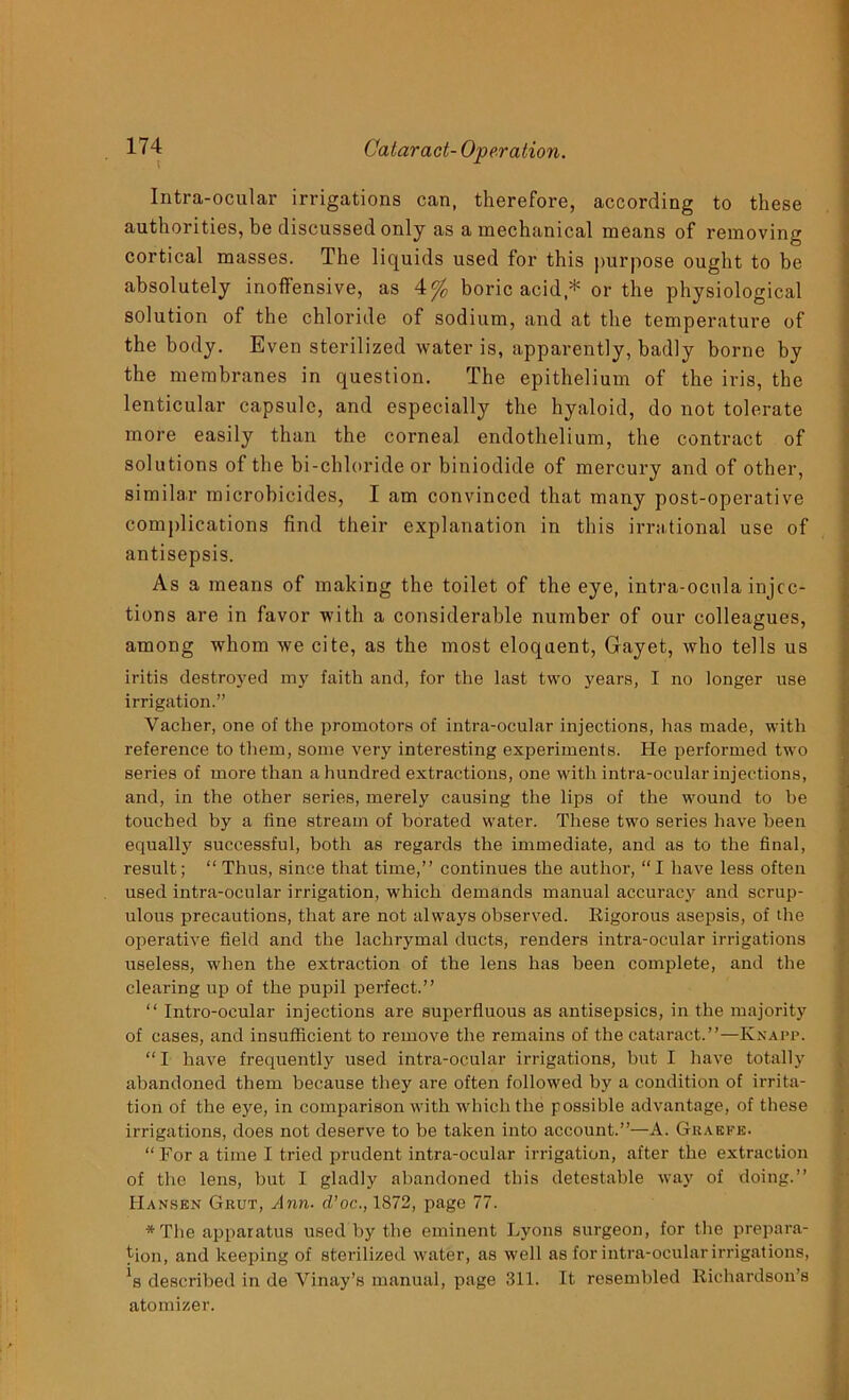 Intra-ocular irrigations can, therefore, according to these authorities, be discussed only as a mechanical means of removing cortical masses. The liquids used for this purpose ought to be absolutely inoffensive, as 4% boric acid,* or the physiological solution of the chloride of sodium, and at the temperature of the body. Even sterilized water is, apparently, badly borne by the membranes in question. The epithelium of the iris, the lenticular capsule, and especially the hyaloid, do not tolerate more easily than the corneal endothelium, the contract of solutions of the bi-chloride or biniodide of mercury and of other, similar microbicides, I am convinced that many post-operative complications find their explanation in this irrational use of antisepsis. As a means of making the toilet of the eye, intra-ocula injec- tions are in favor with a considerable number of our colleagues, among whom we cite, as the most eloquent, Gayet, who tells us iritis destroyed my faith and, for the last two years, I no longer use irrigation.” Vacher, one of the promotors of intra-ocular injections, has made, with reference to them, some very interesting experiments. He performed two series of more than a hundred extractions, one with intra-ocular injections, and, in the other series, merely causing the lips of the wound to be touched by a fine stream of borated water. These two series have been equally successful, both as regards the immediate, and as to the final, result; “ Thus, since that time,” continues the author, “I have less often used intra-ocular irrigation, which demands manual accuracy and scrup- ulous precautions, that are not always observed. Rigorous asepsis, of the operative field and the lachrymal ducts, renders intra-ocular irrigations useless, when the extraction of the lens has been complete, and the clearing up of the pupil perfect.” “ Intro-ocular injections are superfluous as antisepsics, in the majority of cases, and insufficient to remove the remains of the cataract.”—Knapp. “ I have frequently used intra-ocular irrigations, but I have totally abandoned them because they are often followed by a condition of irrita- tion of the eye, in comparison with which the possible advantage, of these irrigations, does not deserve to be taken into account.”—A. Gkaefe. “ For a time I tried prudent intra-ocular irrigation, after the extraction of the lens, but I gladly abandoned this detestable way of doing.” Hansen Grut, Ann. d’oe., 1872, page 77. *The apparatus used by the eminent Lyons surgeon, for the prepara- tion, and keeping of sterilized water, as well as for intra-ocular irrigations, *s described in de Vinay’s manual, page 311. It resembled Richardson’s atomizer.