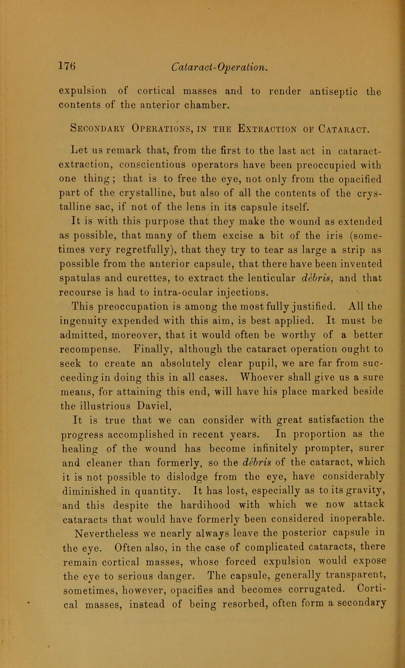 expulsion of cortical masses and to render antiseptic the contents of the anterior chamber. Secondary Operations, in the Extraction of Cataract. Let us remark that, from the first to the last act in cataract- extraction, conscientious operators have been preoccupied with one thing; that is to free the eye, not only from the opacified part of the crystalline, but also of all the contents of the crys- talline sac, if not of the lens in its capsule itself. It is with this purpose that they make the wound as extended as possible, that many of them excise a bit of the iris (some- times very regretfully), that they try to tear as large a strip as possible from the anterior capsule, that there have been invented spatulas and curettes, to extract the lenticular debris, and that recourse is had to intra-ocular injections. This preoccupation is among the most fully justified. All the ingenuity expended with this aim, is best applied. It must be admitted, moreover, that it would often be worthy of a better recompense. Finally, although the cataract operation ought to seek to create an absolutely clear pupil, we are far from suc- ceeding in doing this in all cases. Whoever shall give us a sure means, for attaining this end, will have his place marked beside the illustrious Daviel, It is true that we can consider with great satisfaction the progress accomplished in recent years. In proportion as the healing of the wound has become infinitely prompter, surer and cleaner than formerly, so the debris of the cataract, which it is not possible to dislodge from the eye, have considerably diminished in quantity. It has lost, especially as to its gravity, and this despite the hardihood with which we noiv attack cataracts that would have formerly been considered inoperable. Nevertheless we nearly always leave the posterior capsule in the eye. Often also, in the case of complicated cataracts, there remain cortical masses, whose forced expulsion would expose the eye to serious danger. The capsule, generally transparent, sometimes, however, opacifies and becomes corrugated. Corti- cal masses, instead of being resorbed, often form a secondary
