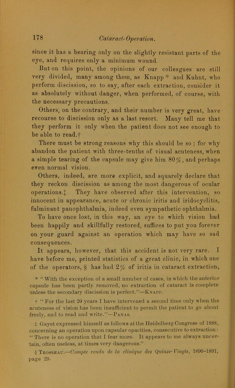 since it has a bearing only on the slightly resistant parts of the eye, and requires only a minimum wound. But on this point, the opinions of our colleagues are still very divided, many among them, as Knapp * and Kuhnt, who perform discission, so to say, after each extraction, consider it as absolutely without danger, when performed, of course, with the necessary precautions. Others, on the contrary, and their number is very great, have recourse to discission only as a last resort. Many tell me that they perform it only when the patient does not see enough to be able to read.f There must be strong reasons why this should be so ; for why abandon the patient with three-tenths of visual acuteness, when a simple tearing of the capsule may give him 80%, and perhaps even normal vision. Others, indeed, are more explicit, and squarely declare that they reckon discission as among the most dangerous of ocular operations.J They have observed after this intervention, so innocent in appearance, acute or chronic iritis and iridocyclitis, fulminant panophthalmia, indeed even sympathetic ophthalmia. To have once lost, in this way, an eye to which vision had been happily and skillfully restored, suffices to put you forever on your guard against an operation which may have so sad consequences. It appears, however, that this accident is not very rare. I have before me, printed statistics of a great clinic, in which one of the operators, § has had 2% of iritis in cataract extraction, * “ With the exception of a small number of cases, in which the anterior capsule has been partly removed, no extraction of cataract is complete unless the secondary discission is perfect.”—Knapp. t “ For the last 20 years I have intervened a second time only when the acuteness of vision has been insufficient to permit the patient to go about freely, and to read and write.”—Panas. i Gayet expressed himself as follows at the Heidelberg Congress of 1888, concerning an operation upon capsular opacities, consecutive to extraction : “ There is no operation that I fear more- It appears to me always uncer- tain, often useless, at times very dangerous.” § Trosseau.—Comptc rendu de la clinique des Quinzc- Vingts, 1890-1891, page 29.