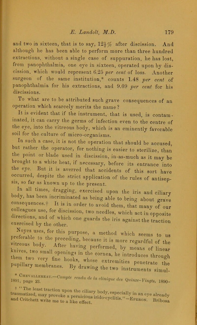 and two in sixteen, that is to say, 12\°/c after discission. And although he has been able to perform more than three hundred extractions, without a single case of suppuration, he has lost, from panophthalmia, one eye in sixteen, operated upon by dis- cission, which would represent 6,25 per cent of loss. Another surgeon of the same institution,* counts 1.48 per cent of panophthalmia for his extractions, and 9.09 per cent for his discissions. To what are to be attributed such grave consequences of an operation which scarcely merits the name ? It is evident that if the instrument, that is used, is contam- inated, it can carry the germs of infection even to the centre of the eye, into the vitreous body, which is an eminently favorable soil for the culture of micro-organisms. In such a case, it is not the operation that should be accused, but rather the operator, for nothing is easier to sterilize, than the point or blade used in discission, in-as-much as it may be brought to a white heat, if necessary, before its entrance into the eye. But it is averred that accidents of this sort have occurred, despite the strict application of the rules of antisep- sis, so far as known up to the present. In all times, dragging, exercised upon the iris and ciliary body, has been incriminated as being able to bring about grave consequences.f It is in order to avoid them, that many of „„ colleagues use for discission, two needles, which act in'opposite directions and of which one guards the iris against the traction exercised by the other. Noyes uses, for this purpose, a method which seems to us preferable to the preceding, because it is more regardful of the vitreous body. After having performed, by means of linear mves two small openings in the cornea, he introduces through them two very fine hooks, whose extremities pene ratT the pupillary membranes. By drawing the two instruments simul- 18»lCpake“r‘A”'“<7”,',,e ^ **•<***.*. «*•»-Vinm, 1880. C^f °y6 R rea<Jy and Critchett write me to a like effect. JjPekon. Bribosa