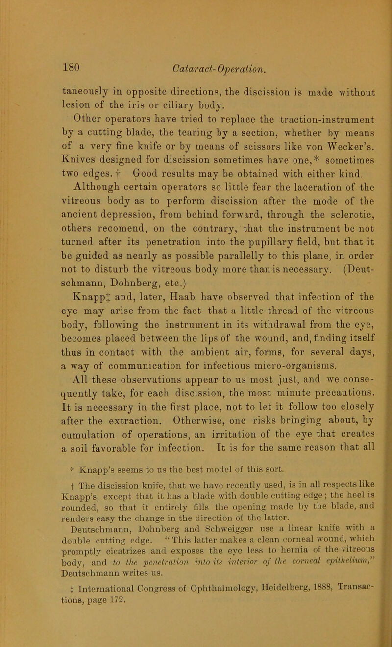 taneously in opposite directions, the discission is made without lesion of the iris or ciliary body. Other operators have tried to replace the traction-instrument by a cutting blade, the tearing by a section, whether by means of a very fine knife or by means of scissors like von Wecker’s. Knives designed for discission sometimes have one,* sometimes two edges, f Good results may be obtained with either kind. Although certain operators so little fear the laceration of the vitreous body as to perform discission after the mode of the ancient depression, from behind forward, through the sclerotic, others recomend, on the contrary, that the instrument be not turned after its penetration into the pupillary field, hut that it be guided as nearly as possible parallelly to this plane, in order not to disturb the vitreous body more than is necessary. (Deut- schmann, Dohnberg, etc.) Knapp'j; and, later, Haab have observed that infection of the eye may arise from the fact that a little thread of the vitreous body, following the instrument in its withdrawal from the eye, becomes placed between the lips of the wound, and, finding itself thus in contact with the ambient air, forms, for several days, a way of communication for infectious micro-organisms. All these observations appear to us most just, and we conse- quently take, for each discission, the most minute precautions. It is necessary in the first place, not to let it follow too closely after the extraction. Otherwise, one risks bringing about, by cumulation of operations, an irritation of the eye that creates a soil favorable for infection. It is for the same reason that all * Knapp’s seems to us the best model of this sort. t The discission knife, that we have recently used, is in all respects like Knapp’s, except that it has a blade with double cutting edge ; the heel is rounded, so that it entirely tills the opening made by the blade, and renders easy the change in the direction of the latter. Deutsclimann, Dohnberg and Schweigger use a linear knife with a double cutting edge. “ This latter makes a clean corneal wound, which promptly cicatrizes and exposes the eye less to hernia of the vitreous body, and to the penetration into its interior of the corneal epithelium,” Deutschmann writes us. i International Congress of Ophthalmology, Heidelberg, 1888, Transac- tions, page 172.