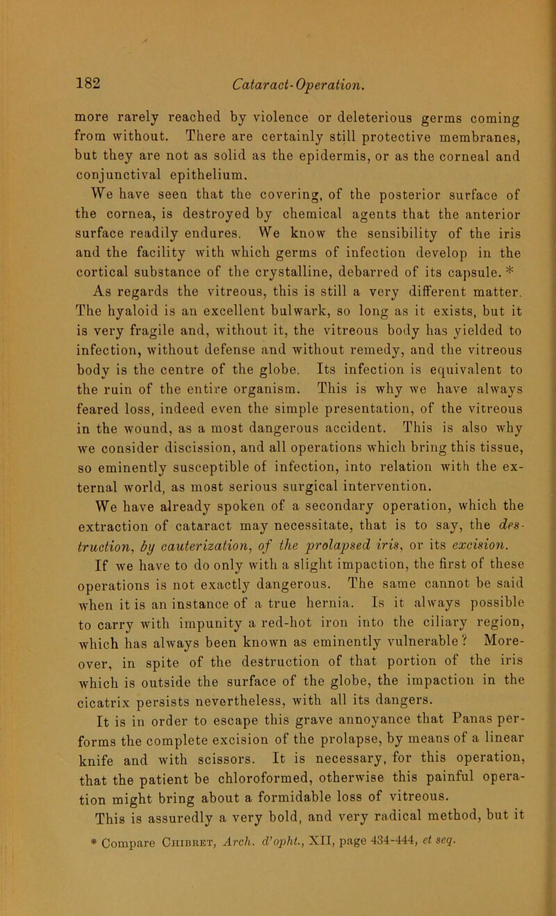 more rarely reached by violence or deleterious germs coming from without. There are certainly still protective membranes, but they are not as solid as the epidermis, or as the corneal and conjunctival epithelium. We have seen that the covering, of the posterior surface of the cornea, is destroyed by chemical agents that the anterior surface readily endures. We know the sensibility of the iris and the facility with which germs of infection develop in the cortical substance of the crystalline, debarred of its capsule. * As regards the vitreous, this is still a very different matter. The hyaloid is an excellent bulwark, so long as it exists, but it is very fragile and, without it, the vitreous body has yielded to infection, without defense and without remedy, and the vitreous body is the centre of the globe. Its infection is equivalent to the ruin of the entire organism. This is why we have always feared loss, indeed even the simple presentation, of the vitreous in the wound, as a most dangerous accident. This is also why we consider discission, and all operations which bring this tissue, so eminently susceptible of infection, into relation with the ex- ternal world, as most serious surgical intervention. We have already spoken of a secondary operation, which the extraction of cataract may necessitate, that is to say, the des- truction, by cauterization, of the prolapsed iris, or its excision. If we have to do only with a slight impaction, the first of these operations is not exactly dangerous. The same cannot he said when it is an instance of a true hernia. Is it always possible to carry with impunity a red-hot iron into the ciliary region, which has always been known as eminently vulnerable? More- over, in spite of the destruction of that portion of the iris which is outside the surface of the globe, the impaction in the cicatrix persists nevertheless, with all its dangers. It is in order to escape this grave annoyance that Panas per- forms the complete excision of the prolapse, by means of a linear knife and with scissors. It is necessary, for this operation, that the patient be chloroformed, otherwise this painful opera- tion might bring about a formidable loss of vitreous. This is assuredly a very bold, and very radical method, but it * Compare Ciiibret, Arch, d’opht., XII, page 434-444, et seq.