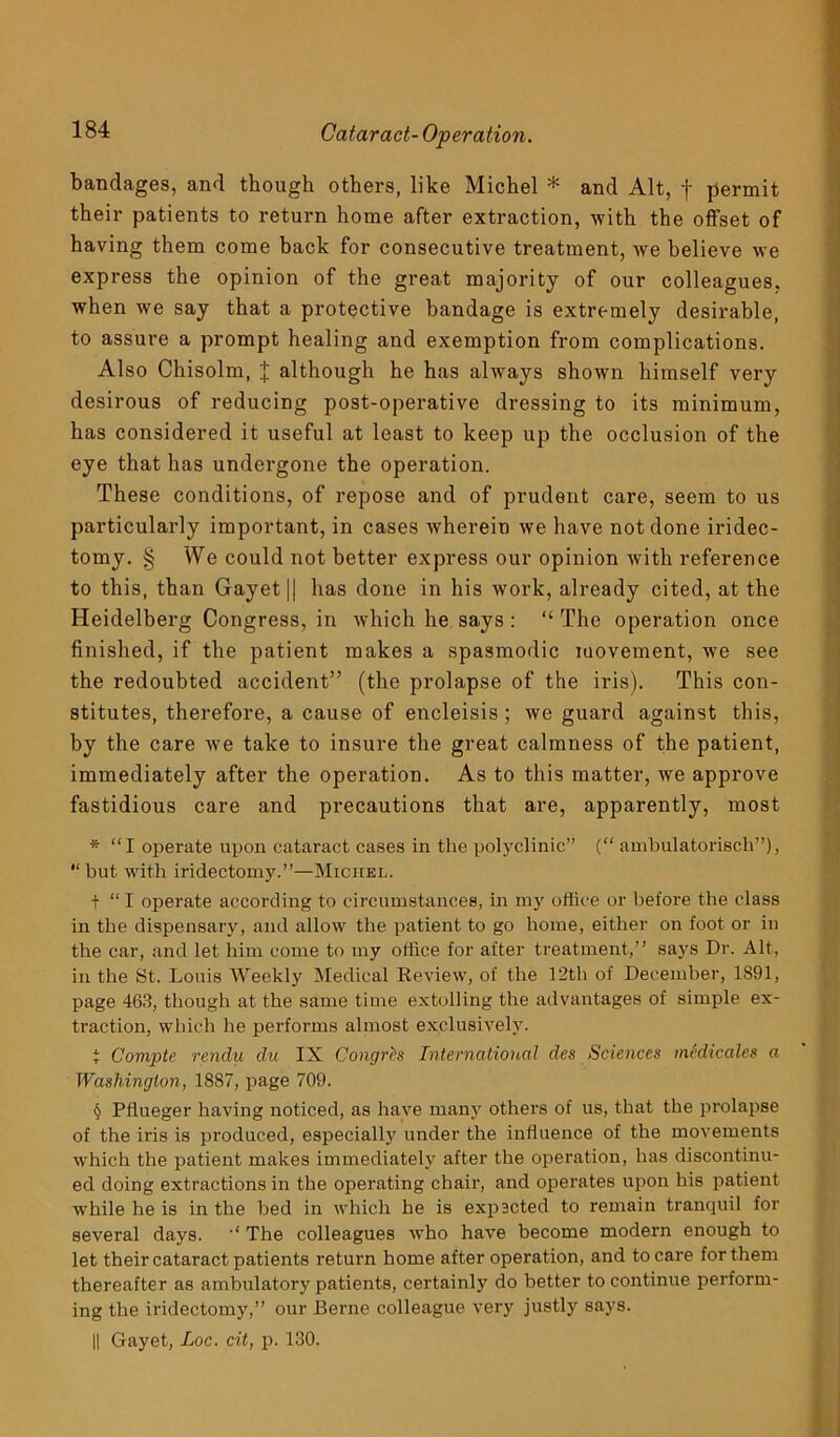 bandages, and though others, like Michel * and Alt, f permit their patients to return home after extraction, with the offset of having them come back for consecutive treatment, we believe we express the opinion of the great majority of our colleagues, when we say that a protective bandage is extremely desirable, to assure a prompt healing and exemption from complications. Also Chisolm, J although he has always shown himself very desirous of reducing post-operative dressing to its minimum, has considered it useful at least to keep up the occlusion of the eye that has undergone the operation. These conditions, of repose and of prudent care, seem to us particularly important, in cases wherein we have not done iridec- tomy. § We could not better express our opinion with reference to this, than Gayet|| has done in his work, already cited, at the Heidelberg Congress, in which he says : “ The operation once finished, if the patient makes a spasmodic movement, we see the redoubted accident” (the prolapse of the iris). This con- stitutes, therefore, a cause of encleisis; we guard against this, by the care we take to insure the great calmness of the patient, immediately after the operation. As to this matter, we approve fastidious care and precautions that are, apparently, most * “I operate upon cataract cases in the polyclinic” (“ ambulatorisch”), “but with iridectomy.”—Michel. t “ I operate according to circumstances, in my office or before the class in the dispensary, and allow the patient to go home, either on foot or in the car, and let him come to my office for after treatment,” says Dr. Alt, in the St. Louis Weekly Medical Review, of the 12th of December, 1S91, page 463, though at the same time extolling the advantages of simple ex- traction, which he performs almost exclusively. t Compte rendu du IX Congres International des Sciences medicates a Washington, 1887, page 709. § Pflueger having noticed, as have many others of us, that the prolapse of the iris is produced, especially under the influence of the movements which the patient makes immediately after the operation, has discontinu- ed doing extractions in the operating chair, and operates upon his patient while he is in the bed in which he is expected to remain tranquil for several days. The colleagues who have become modern enough to let their cataract patients return home after operation, and to care for them thereafter as ambulatory patients, certainly do better to continue perform- ing the iridectomy,” our Berne colleague very justly says. || Gayet, Loc. cit, p. 130.