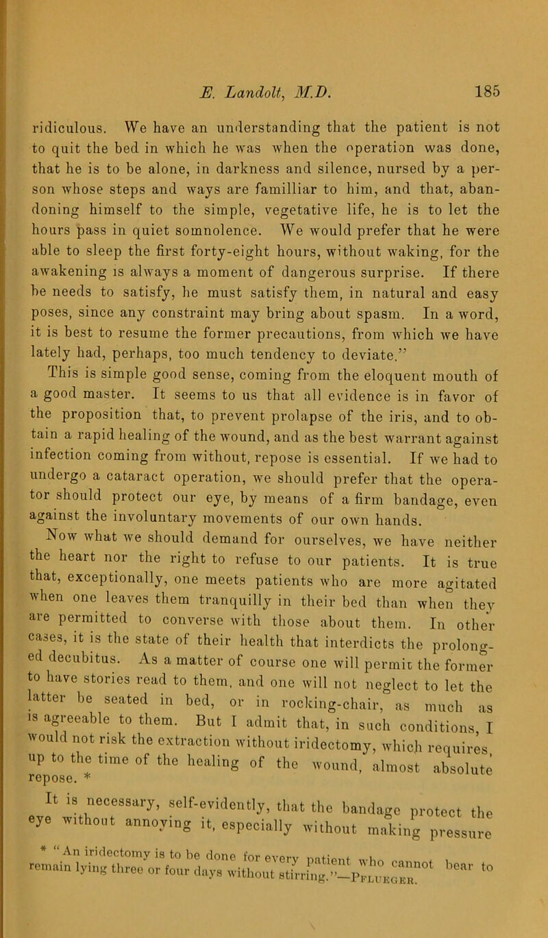 ridiculous. We have an understanding that the patient is not to quit the bed in which he was when the operation was done, that he is to be alone, in darkness and silence, nursed by a per- son whose steps and ways are familliar to him, and that, aban- doning himself to the simple, vegetative life, he is to let the hours pass in quiet somnolence. We would prefer that he were able to sleep the first forty-eight hours, without waking, for the awakening is always a moment of dangerous surprise. If there be needs to satisfy, he must satisfy them, in natural and easy poses, since any constraint may bring about spasm. In a word, it is best to resume the former precautions, from which we have lately had, perhaps, too much tendency to deviate,” This is simple good sense, coming from the eloquent mouth of a good master. It seems to us that all evidence is in favor of the proposition that, to prevent prolapse of the iris, and to ob- tain a rapid healing of the wound, and as the best warrant against infection coming from without, repose is essential. If we had to undergo a cataract operation, we should prefer that the opera- tor should protect our eye, by means of a firm bandage, even against the involuntary movements of our own hands. Now what we should demand for ourselves, we have neither the heart nor the right to refuse to our patients. It is true that, exceptionally, one meets patients who are more agitated when one leaves them tranquilly in their bed than when they are permitted to converse with those about them. In other cases, it is the state of their health that interdicts the prolong- ed decubitus. As a matter of course one will permit the former to have stories read to them, and one will not neglect to let the latter be seated in bed, or in rocking-chair, as much as is agreeable to them. But I admit that, in such conditions I would not risk the extraction without iridectomy, which requires up to the time of the healing of the wound, almost absolute repose. * It is necessary, self-evidently, that the bandage protect the eye w.thout annoying it, especially without making pressure * “ An iridectomy is to be done for everv mtmnt . , remain lying three or four day, without ,tirring.''-Prn™Z *°