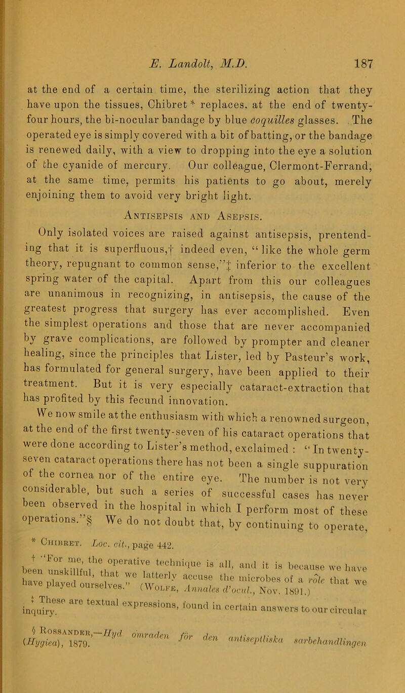 at the end of a certain time, the sterilizing action that they have upon the tissues, Chibret * replaces, at the end of twenty- four hours, the bi-nocular bandage by blue coquilles glasses. The operated eye is simply covered with a bit of batting, or the bandage is renewed daily, with a view to dropping into the eye a solution of the cyanide of mercury. Our colleague, Clermont-Ferrand, at the same time, permits his patients to go about, merely enjoining them to avoid very bright light. Antisepsis and Asepsis. Only isolated voices are raised against antisepsis, prentend- ing that it is superfluous,f indeed even, “like the whole germ theory, repugnant to common sense,'inferior to the excellent spring water of the capital. Apart from this our colleagues are unanimous in recognizing, in antisepsis, the cause of the greatest progress that surgery has ever accomplished. Even the simplest operations and those that are never accompanied §lave complications, are followed by prompter and cleaner healing, since the principles that Lister, led by Pasteur’s work, has formulated for general surgery, have been applied to their treatment. But it is very especially cataract-extraction that has profited by this fecund innovation. We now smile atthe enthusiasm with which a renowned surgeon, at the end of the first twenty-seven of his cataract operation^that were done according to Lister’s method, exclaimed : “ In twenty- seven cataract operations there has not been a single suppuration of the cornea nor of the entire eye. The number is not very considerable, but such a series of successful cases has never been observed in the hospital in which I perform most of these operations.”§ We do not doubt that, by continuing to operate, * Chibret. Loc. cit•, page 442. jyFOr!h'5'emtiVe is all, ami it is because we have »»ve Played Imf* **  inquiry *™ <««»! In certain answers to ourcircular JKossandmoranubn fir dm Ulygiea), 1879. antiseplliska sarbehandlingen