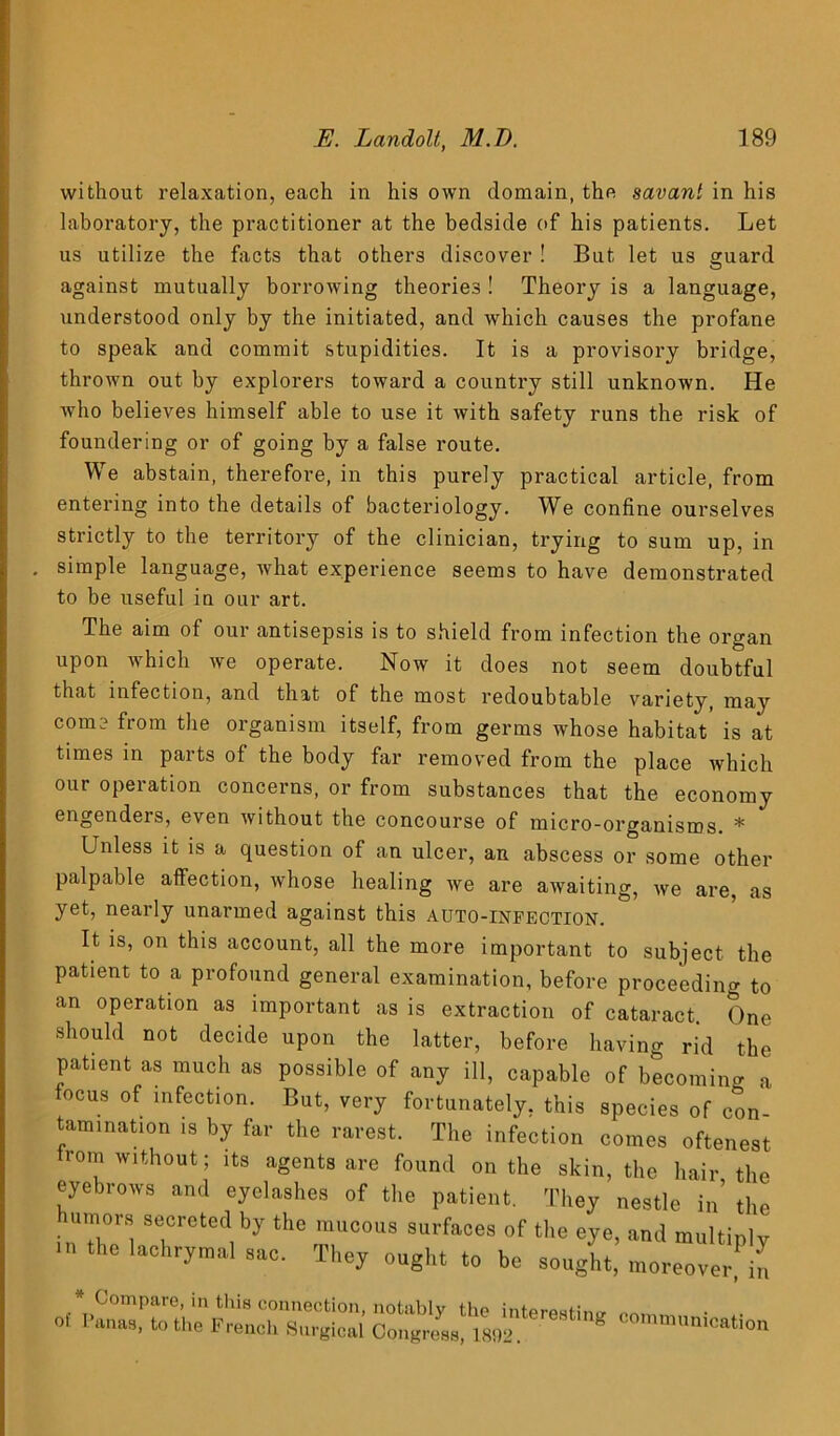 without relaxation, each in his own domain, the savant in his laboratory, the practitioner at the bedside of his patients. Let us utilize the facts that others discover ! But let us guard against mutually borrowing theories ! Theory is a language, understood only by the initiated, and which causes the profane to speak and commit stupidities. It is a provisory bridge, thrown out by explorers toward a country still unknown. He who believes himself able to use it with safety runs the risk of foundering or of going by a false route. We abstain, therefore, in this purely practical article, from entering into the details of bacteriology. We confine ourselves strictly to the territory of the clinician, trying to sum up, in . simple language, what experience seems to have demonstrated to be useful in our art. The aim of our antisepsis is to shield from infection the organ upon which we operate. Now it does not seem doubtful that infection, and that of the most redoubtable variety, may com froin the organism itself, from germs whose habitat is at times in parts of the body far removed from the place which our operation concerns, or from substances that the economy engendeis, even without the concourse of micro-organisms. * Unless it is a question of an ulcer, an abscess or some other palpable affection, whose healing we are awaiting, we are, as yet, nearly unarmed against this auto-infection. It is, on this account, all the more important to subject the patient to a profound general examination, before proceeding to an operation as important as is extraction of cataract. One should not decide upon the latter, before having rid the patient as much as possible of any ill, capable of becoming a focus of infection. But, very fortunately, this species of con- tamination is by far the rarest. The infection comes oftenest rom without; its agents are found on the skin, the hair the eyebrows and eyelashes of the patient. They nestle in’ the humors secreted by the mucous surfaces of the eye, and multiply m the lachrymal sac. They ought to be sought, moreover, in