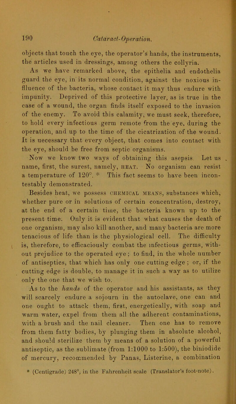 objects that touch the eye, the operator’s hands, the instruments, the articles used in dressings, among others the collyria. As we have remarked above, the epithelia and endothelia guard the eye, in its normal condition, against the noxious in- flluence of the bacteria, whose contact it may thus endure with impunity. Deprived of this protective layer, as is true in the case of a wound, the organ finds itself exposed to the invasion of the enemy. To avoid this calamity, we must seek, therefore, to hold every infectious germ remote from the eye, during the operation, and up to the time of the cicatrization of the wound. It is uecessary that every object, that comes into contact with the eye, should be free from septic organisms. Now we know two ways of obtaining this asepsis Let us . name, first, the surest, namely, heat. No organism can resist a temperature of 120°. * This fact seems to have been incon- testably demonstrated. Besides heat, we possess chemical means, substances which, whether pure or in solutions of certain concentration, destroy, at the end of a certain time, the bacteria known up to the present time. Only it is evident that what causes the death of one organism, may also kill another, and many bacteria are more tenacious of life than is the physiological cell. The difficulty is, therefore, to efficaciously combat the infectious germs, with- out prejudice to the operated eye; to find, in the whole number of antiseptics, that which has only one cutting edge ; or, if the cutting edge is double, to manage it in such a way as to utilize only the one that we wish to. As to the hands of the operator and his assistants, as they will scarcely endure a sojourn in the autoclave, one can and one ought to attack them, first, energetically, with soap and warm water, expel from them all the adherent contaminations, with a brush and the nail cleaner. Then one has to remove from them fatty bodies, by plunging them in absolute alcohol, and should sterilize them by means of a solution of a powerful antiseptic, as the sublimate (from 1:1000 to 1:500), the biniodide of mercury, recommended by Panas, Listerine, a combination * (Centigrade) 248°, in the Fahrenheit scale (Translator’s foot-note).