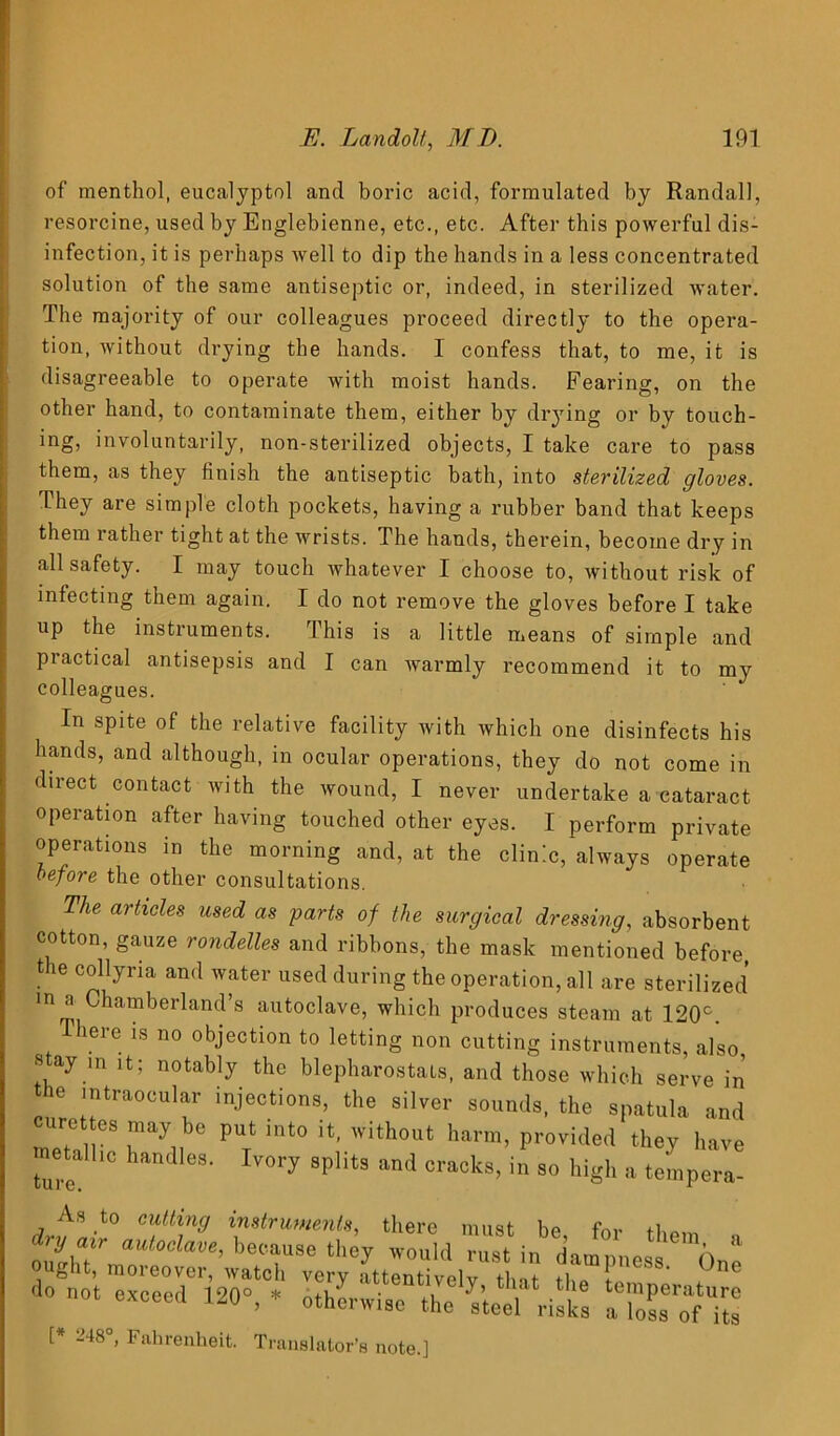 of menthol, eucalyptol and boric acid, formulated by Randall, resorcine, used by Englebienne, etc., etc. After this powerful dis- infection, it is perhaps well to dip the hands in a less concentrated solution of the same antiseptic or, indeed, in sterilized water. The majority of our colleagues proceed directly to the opera- tion, without drying the hands. I confess that, to me, it is disagreeable to operate with moist hands. Fearing, on the other hand, to contaminate them, either by drying or by touch- ing, involuntarily, non-sterilized objects, I take care to pass them, as they finish the antiseptic bath, into sterilized gloves. They are simple cloth pockets, having a rubber band that keeps them rather tight at the wrists. The hands, therein, become dry in all safety. I may touch whatever I choose to, without risk of infecting them again. I do not remove the gloves before I take up the instruments. This is a little means of simple and practical antisepsis and I can warmly recommend it to my colleagues. In spite of the relative facility with which one disinfects his hands, and although, in ocular operations, they do not come in direct contact with the wound, I never undertake a cataract operation after having touched other eyes. I perform private operations in the morning and, at the clinic, always operate before the other consultations. The articles used as parts of the surgical dressing, absorbent cotton, gauze rondelles and ribbons, the mask mentioned before, the collyria and water used during the operation, all are sterilized in a Chamberland’s autoclave, which produces steam at 120°. here is no objection to letting non cutting instruments, also s ay in it; notably the blepharostats, and those which serve in tbe intraocular injections, the silver sounds, the spatula and curettes may be put into it, without harm, provided they have metalhc handles. Ivory splits and cracks, in so high a tempera- As to cutting instruments, there must he fm. dry air autoclave, because they would rust in dammit ™n a ought, moreover, watch very attentively tit theE ^ do not exceed 120°, * otherwise the Vteel' risks i TolTofTs t* Fahrenheit. Translator’s note.]