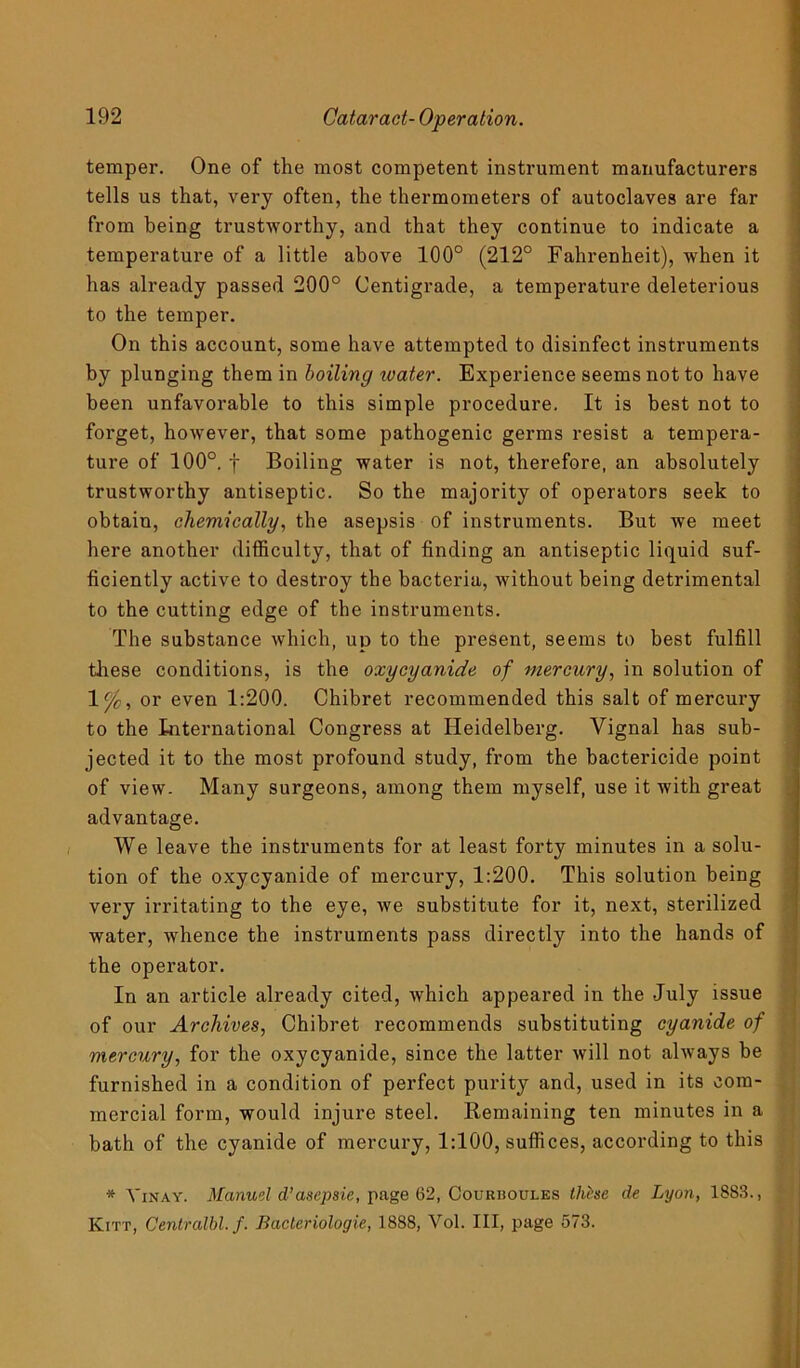 temper. One of the most competent instrument manufacturers tells us that, very often, the thermometers of autoclaves are far from being trustworthy, and that they continue to indicate a temperature of a little above 100° (212° Fahrenheit), when it has already passed 200° Centigrade, a temperature deleterious to the temper. On this account, some have attempted to disinfect instruments by plunging them in boiling ivater. Experience seems not to have been unfavorable to this simple procedure. It is best not to forget, however, that some pathogenic germs resist a tempera- ture of 100°. f Boiling water is not, therefore, an absolutely trustworthy antiseptic. So the majority of operators seek to obtain, chemically, the asepsis of instruments. But we meet here another difficulty, that of finding an antiseptic liquid suf- ficiently active to destroy the bacteria, without being detrimental to the cutting edge of the instruments. The substance which, up to the present, seems to best fulfill these conditions, is the oxycyanide of mercury, in solution of 1/c, or even 1:200. Chibret recommended this salt of mercury to the International Congress at Heidelberg. Vignal has sub- jected it to the most profound study, from the bactericide point of view. Many surgeons, among them myself, use it with great advantage. We leave the instruments for at least forty minutes in a solu- tion of the oxycyanide of mercury, 1:200. This solution being very irritating to the eye, we substitute for it, next, sterilized water, whence the instruments pass directly into the hands of the operator. In an article already cited, which appeared in the -July issue of our Archives, Chibret recommends substituting cyanide of mercury, for the oxycyanide, since the latter will not always be furnished in a condition of perfect purity and, used in its com- mercial form, would injure steel. Remaining ten minutes in a bath of the cyanide of mercury, 1:100, suffices, according to this * Yinay. Manuel d’asepsie, page 62, Couruoules tlitee de Lyon, 1883., Kitt, Centralbl. f. Bactcriologie, 1888, Vol. Ill, page 573.