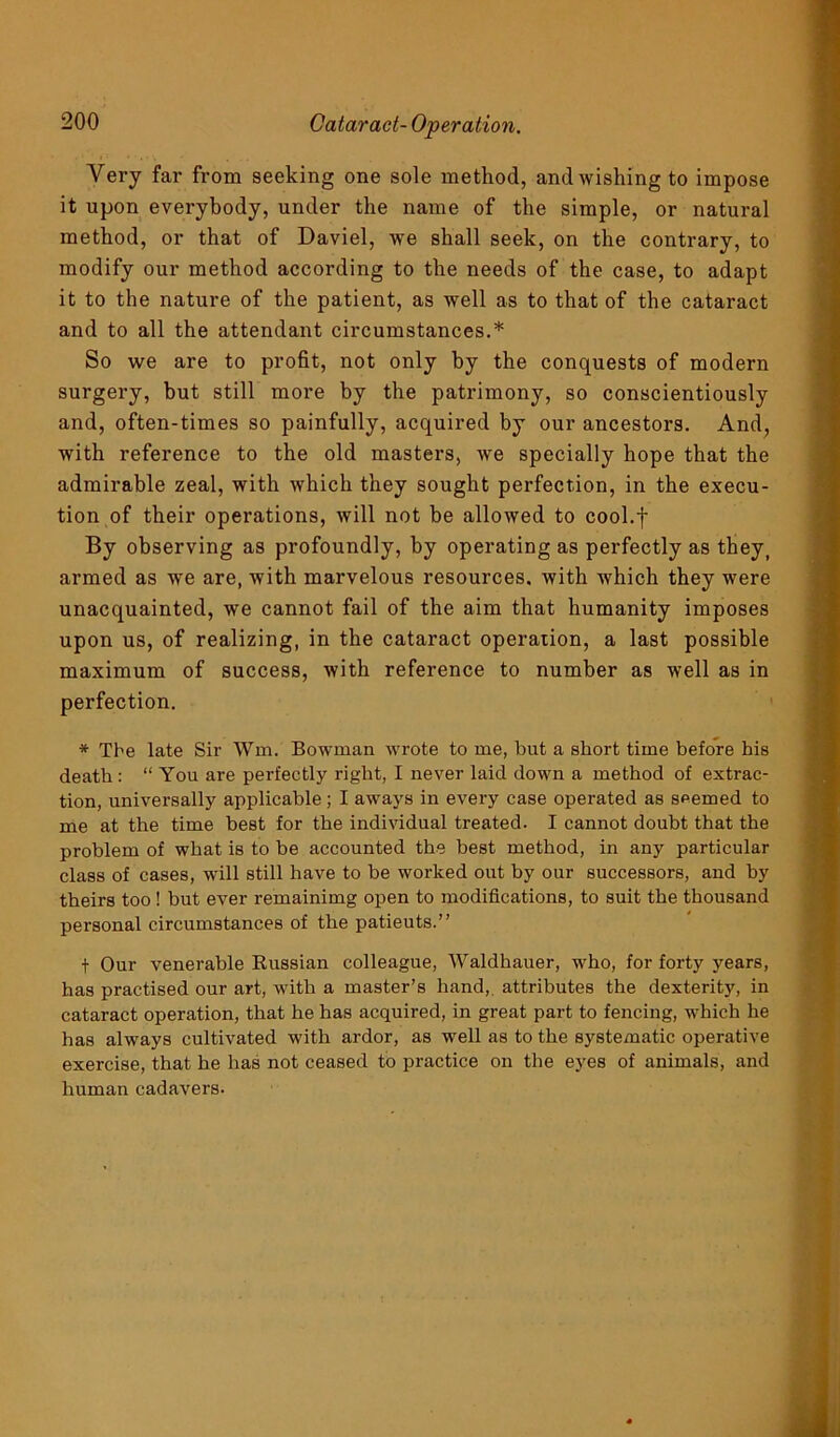 Very far from seeking one sole method, and wishing to impose it upon everybody, under the name of the simple, or natural method, or that of Daviel, we shall seek, on the contrary, to modify our method according to the needs of the case, to adapt it to the nature of the patient, as well as to that of the cataract and to all the attendant circumstances.* So we are to profit, not only by the conquests of modern surgery, but still more by the patrimony, so conscientiously and, often-times so painfully, acquired by our ancestors. And, with reference to the old masters, we specially hope that the admirable zeal, with which they sought perfection, in the execu- tion of their operations, will not be allowed to cool.f By observing as profoundly, by operating as perfectly as they) armed as we are, with marvelous resources, with which they were unacquainted, we cannot fail of the aim that humanity imposes upon us, of realizing, in the cataract operation, a last possible maximum of success, with reference to number as well as in perfection. * Tbe late Sir Win. Bowman wrote to me, but a short time before bis death: “ You are perfectly right, I never laid down a method of extrac- tion, universally applicable; I aways in every case operated as seemed to me at the time best for the individual treated. I cannot doubt that the problem of what is to be accounted the best method, in any particular class of cases, will still have to be worked out by our successors, and by theirs too ! but ever remainimg open to modifications, to suit the thousand personal circumstances of the patieuts.” t Our venerable Russian colleague, Waldhauer, who, for forty years, has practised our art, with a master’s hand, attributes the dexterity, in cataract operation, that he has acquired, in great part to fencing, which he has always cultivated with ardor, as well as to the systematic operative exercise, that he has not ceased to practice on tbe eyes of animals, and human cadavers.