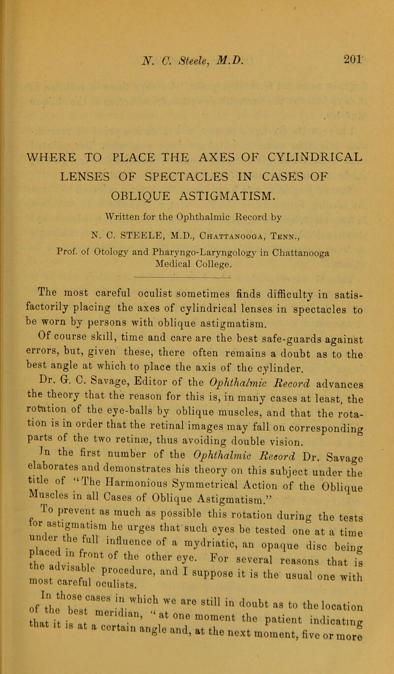 WHERE TO PLACE THE AXES OF CYLINDRICAL LENSES OF SPECTACLES IN CASES OF OBLIQUE ASTIGMATISM. Written for the Ophthalmic Record by N. C. STEELE, M.D., Chattanooga, Tbnn., Prof, of Otology and Pharyngo-Laryngology in Chattanooga Medical College. The most careful oculist sometimes finds difficulty in satis- factorily placing the axes of cylindrical lenses in spectacles to be worn by persons with oblique astigmatism. Of course skill, time and care are the best safe-guards against errors, but, given these, there often remains a doubt as to the best angle at which to place the axis of the cylinder. Dr. Gr. C. Savage, Editor of the Ophthalmic Record advances the theory that the reason for this is, in many cases at least, the rotation of the eye-balls by oblique muscles, and that the rota- tion is in order that the retinal images may fall on corresponding parts of the two retinae, thus avoiding double vision. Jn the first number of the Ophthalmic Record Dr. Savage elaborates and demonstrates his theory on this subject under the title of “The Harmonious Symmetrical Action of the Oblique Muscles in all Cases of Oblique Astigmatism.” To prevent as much as possible this rotation during the tests or astigmatism he urges that such eyes be tested one at a time under the full influence of a mydriatic, an opaque disc being theTl m n°nt °f the °ther eye’ For several reasons that is most V1Sff 1° procedure’ and 1 suPPOse it is the usual one with most careful oculists. offtfbettT8 iUVl‘iCh 'VC ^ 3ti in doubt a3 t0 ‘he location h,Hi.! , ■“«“ moment the patient indict, ng M a COrtam an«le at the next moment, five ormorf