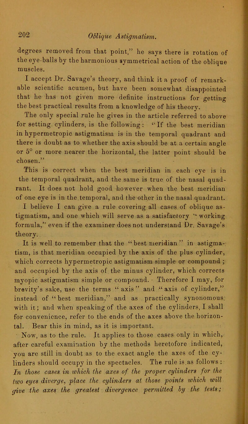 Oblique Astigmatism. degrees removed from that point,” he says there is rotation of the eye-balls by the harmonious symmetrical action of the oblique muscles. I accept Dr. Savage’s theory, and think it a proof of remark- able scientific acumen, but have been somewhat disappointed that he has not given more definite instructions for getting the best practical results from a knowledge of his theory. The only special rule he gives in the article referred to above for setting cylinders, is the following : “ If the best meridian in hypermetropic astigmatism is in the temporal quadrant and there is doubt as to whether the axis should be at a certain angle or 5° or more nearer the horizontal, the latter point should be chosen.” This is correct when the best meridian in each eye is in the temporal quadrant, and the same is true of the nasal quad- rant. It does not hold good however when the best meridian of one eye is in the temporal, and the other in the nasal quadrant. I believe I can give a rule covering all cases of oblique as- tigmatism, and one which will serve as a satisfactory “ working formula,” even if the examiner does not understand Dr. Savage’s theory. It is well to remember that the “ best meridian ” in astigma- tism, is that meridian occupied by the axis of the plus cylinder, which corrects hypermetropic astigmatism simple or compound ; and occupied by the axis of the minus cylinder, which corrects myopic astigmatism simple or compound. Therefore I may, for brevity’s sake, use the terms “ axis ” and “ axis of cylinder,” instead of “ best meridian,” and as practically synonomous with it; and when speaking of the axes of the cylinders, I shall for convenience, refer to the ends of the axes above the horizon- tal. Bear this in mind, as it is important. Now, as to the rule. It applies to those cases only in which, after careful examination by the methods heretofore indicated, you are still in doubt as to the exact angle the axes of the cy- linders should occupy in the spectacles. The rule is.as follows : In those cases in which the axes of the proper cylinders for the two eyes diverge, place the cylinders at those points which will give the axes the greatest divergence permitted by the tests;